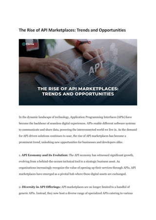 The Rise of API Marketplaces: Trends and Opportunities
In the dynamic landscape of technology, Application Programming Interfaces (APIs) have
become the backbone of seamless digital experiences. APIs enable different software systems
to communicate and share data, powering the interconnected world we live in. As the demand
for API-driven solutions continues to soar, the rise of API marketplaces has become a
prominent trend, unlocking new opportunities for businesses and developers alike.
1. API Economy and its Evolution: The API economy has witnessed significant growth,
evolving from a behind-the-scenes technical tool to a strategic business asset. As
organizations increasingly recognize the value of opening up their services through APIs, API
marketplaces have emerged as a pivotal hub where these digital assets are exchanged.
2. Diversity in API Offerings: API marketplaces are no longer limited to a handful of
generic APIs. Instead, they now host a diverse range of specialized APIs catering to various
 