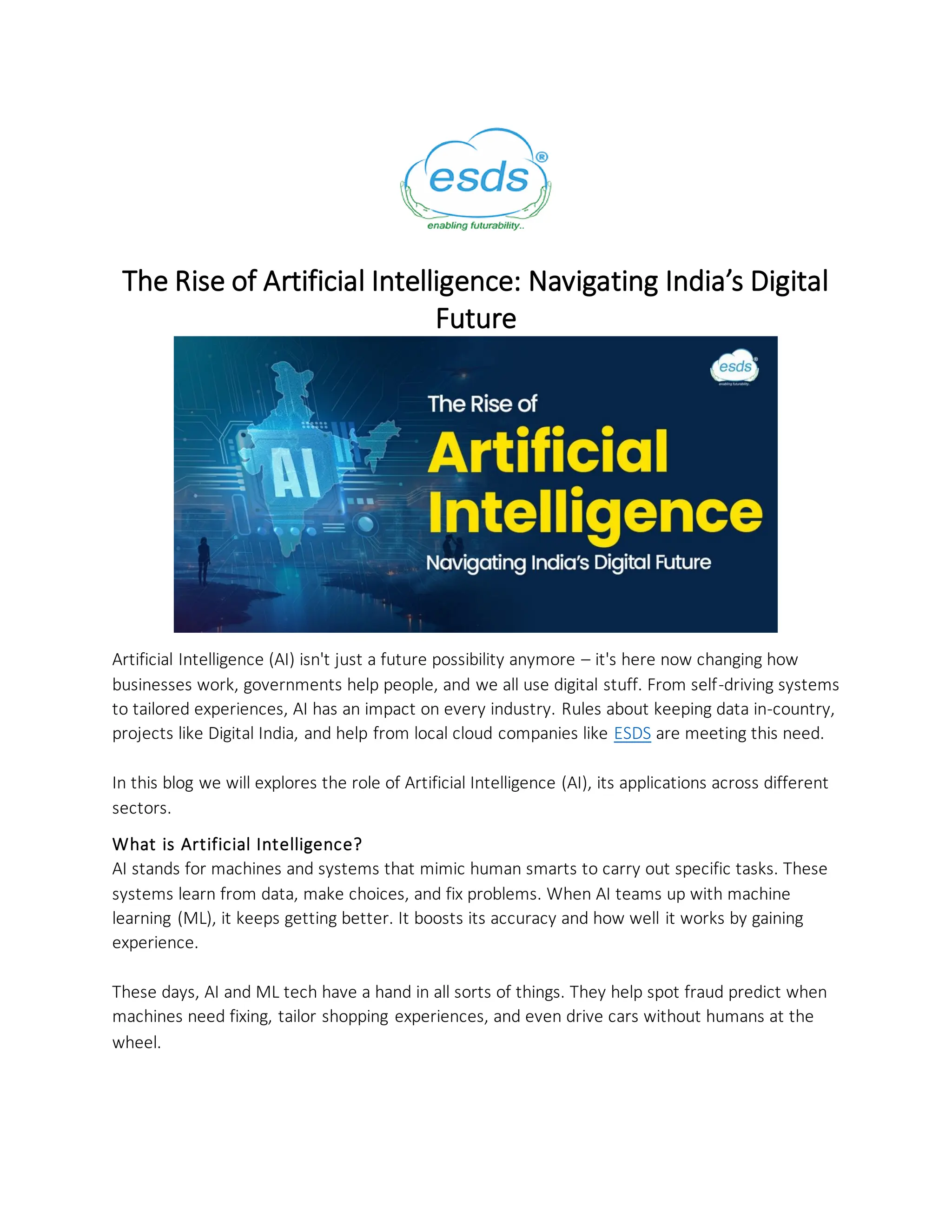 The Rise of Artificial Intelligence: Navigating India’s Digital
Future
Artificial Intelligence (AI) isn't just a future possibility anymore – it's here now changing how
businesses work, governments help people, and we all use digital stuff. From self-driving systems
to tailored experiences, AI has an impact on every industry. Rules about keeping data in-country,
projects like Digital India, and help from local cloud companies like ESDS are meeting this need.
In this blog we will explores the role of Artificial Intelligence (AI), its applications across different
sectors.
What is Artificial Intelligence?
AI stands for machines and systems that mimic human smarts to carry out specific tasks. These
systems learn from data, make choices, and fix problems. When AI teams up with machine
learning (ML), it keeps getting better. It boosts its accuracy and how well it works by gaining
experience.
These days, AI and ML tech have a hand in all sorts of things. They help spot fraud predict when
machines need fixing, tailor shopping experiences, and even drive cars without humans at the
wheel.
 