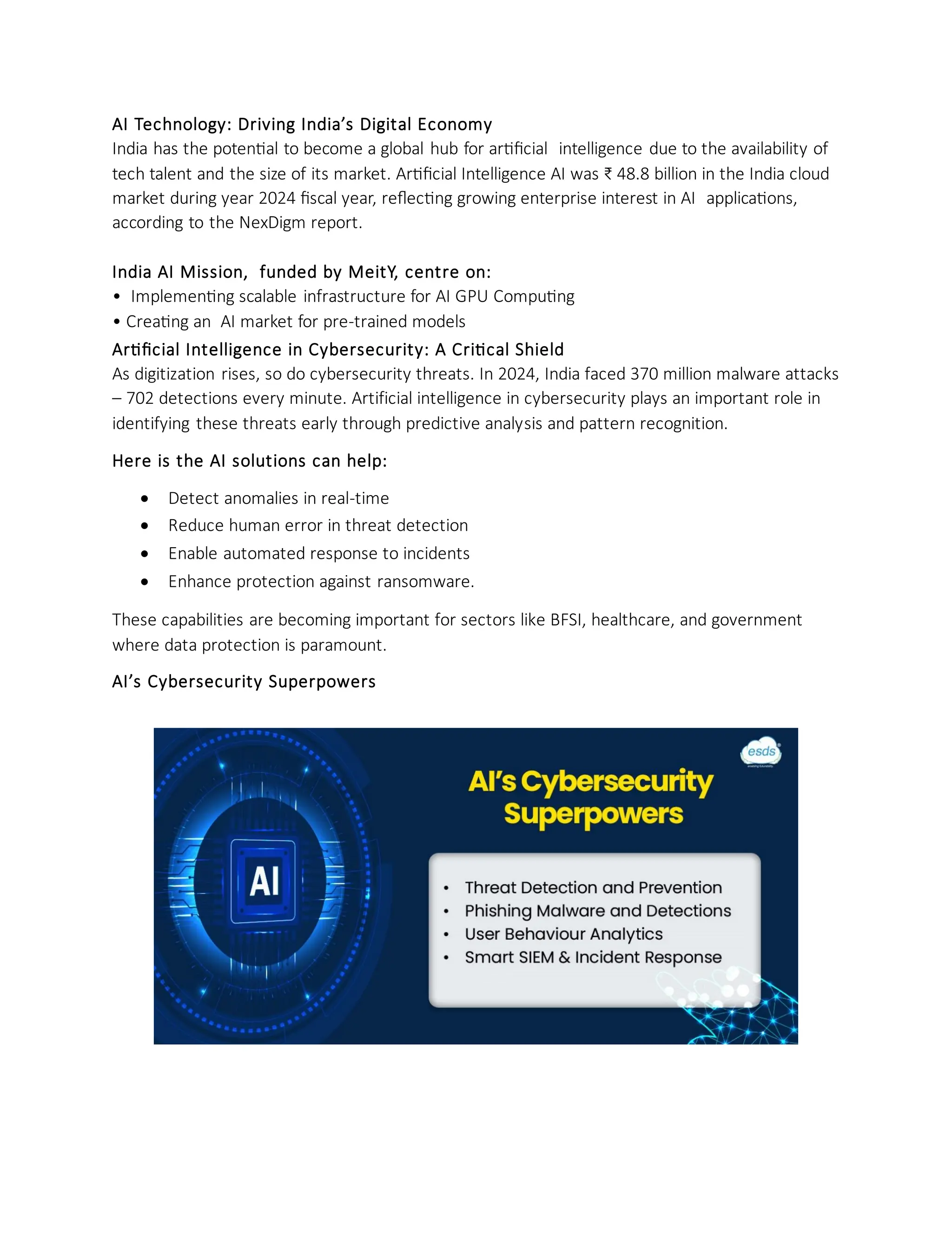 AI Technology: Driving India’s Digital Economy
India has the potential to become a global hub for artificial intelligence due to the availability of
tech talent and the size of its market. Artificial Intelligence AI was ₹ 48.8 billion in the India cloud
market during year 2024 fiscal year, reflecting growing enterprise interest in AI applications,
according to the NexDigm report.
India AI Mission, funded by MeitY, centre on:
• Implementing scalable infrastructure for AI GPU Computing
• Creating an AI market for pre-trained models
Artificial Intelligence in Cybersecurity: A Critical Shield
As digitization rises, so do cybersecurity threats. In 2024, India faced 370 million malware attacks
– 702 detections every minute. Artificial intelligence in cybersecurity plays an important role in
identifying these threats early through predictive analysis and pattern recognition.
Here is the AI solutions can help:
• Detect anomalies in real-time
• Reduce human error in threat detection
• Enable automated response to incidents
• Enhance protection against ransomware.
These capabilities are becoming important for sectors like BFSI, healthcare, and government
where data protection is paramount.
AI’s Cybersecurity Superpowers
 