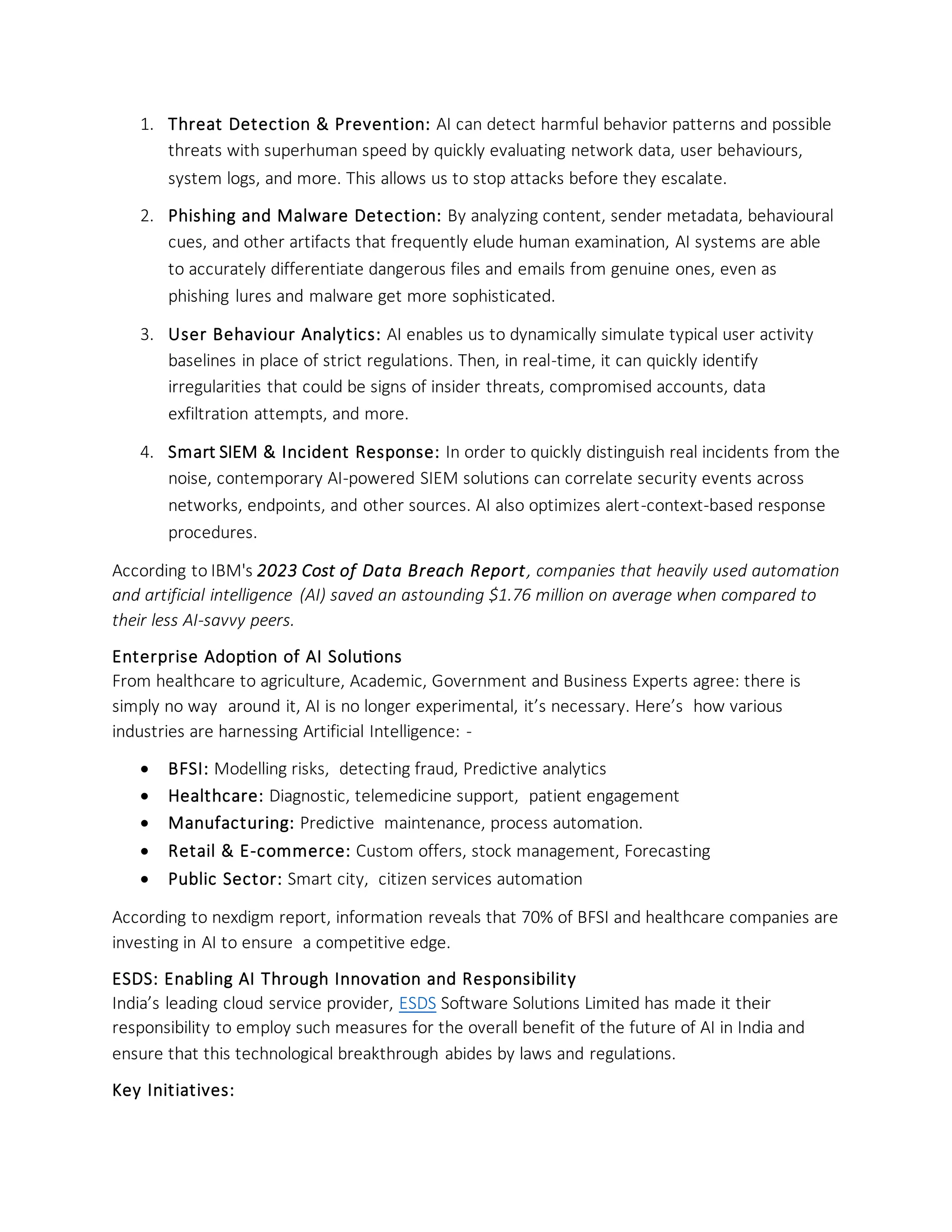 1. Threat Detection & Prevention: AI can detect harmful behavior patterns and possible
threats with superhuman speed by quickly evaluating network data, user behaviours,
system logs, and more. This allows us to stop attacks before they escalate.
2. Phishing and Malware Detection: By analyzing content, sender metadata, behavioural
cues, and other artifacts that frequently elude human examination, AI systems are able
to accurately differentiate dangerous files and emails from genuine ones, even as
phishing lures and malware get more sophisticated.
3. User Behaviour Analytics: AI enables us to dynamically simulate typical user activity
baselines in place of strict regulations. Then, in real-time, it can quickly identify
irregularities that could be signs of insider threats, compromised accounts, data
exfiltration attempts, and more.
4. Smart SIEM & Incident Response: In order to quickly distinguish real incidents from the
noise, contemporary AI-powered SIEM solutions can correlate security events across
networks, endpoints, and other sources. AI also optimizes alert-context-based response
procedures.
According to IBM's 2023 Cost of Data Breach Report, companies that heavily used automation
and artificial intelligence (AI) saved an astounding $1.76 million on average when compared to
their less AI-savvy peers.
Enterprise Adoption of AI Solutions
From healthcare to agriculture, Academic, Government and Business Experts agree: there is
simply no way around it, AI is no longer experimental, it’s necessary. Here’s how various
industries are harnessing Artificial Intelligence: -
• BFSI: Modelling risks, detecting fraud, Predictive analytics
• Healthcare: Diagnostic, telemedicine support, patient engagement
• Manufacturing: Predictive maintenance, process automation.
• Retail & E-commerce: Custom offers, stock management, Forecasting
• Public Sector: Smart city, citizen services automation
According to nexdigm report, information reveals that 70% of BFSI and healthcare companies are
investing in AI to ensure a competitive edge.
ESDS: Enabling AI Through Innovation and Responsibility
India’s leading cloud service provider, ESDS Software Solutions Limited has made it their
responsibility to employ such measures for the overall benefit of the future of AI in India and
ensure that this technological breakthrough abides by laws and regulations.
Key Initiatives:
 