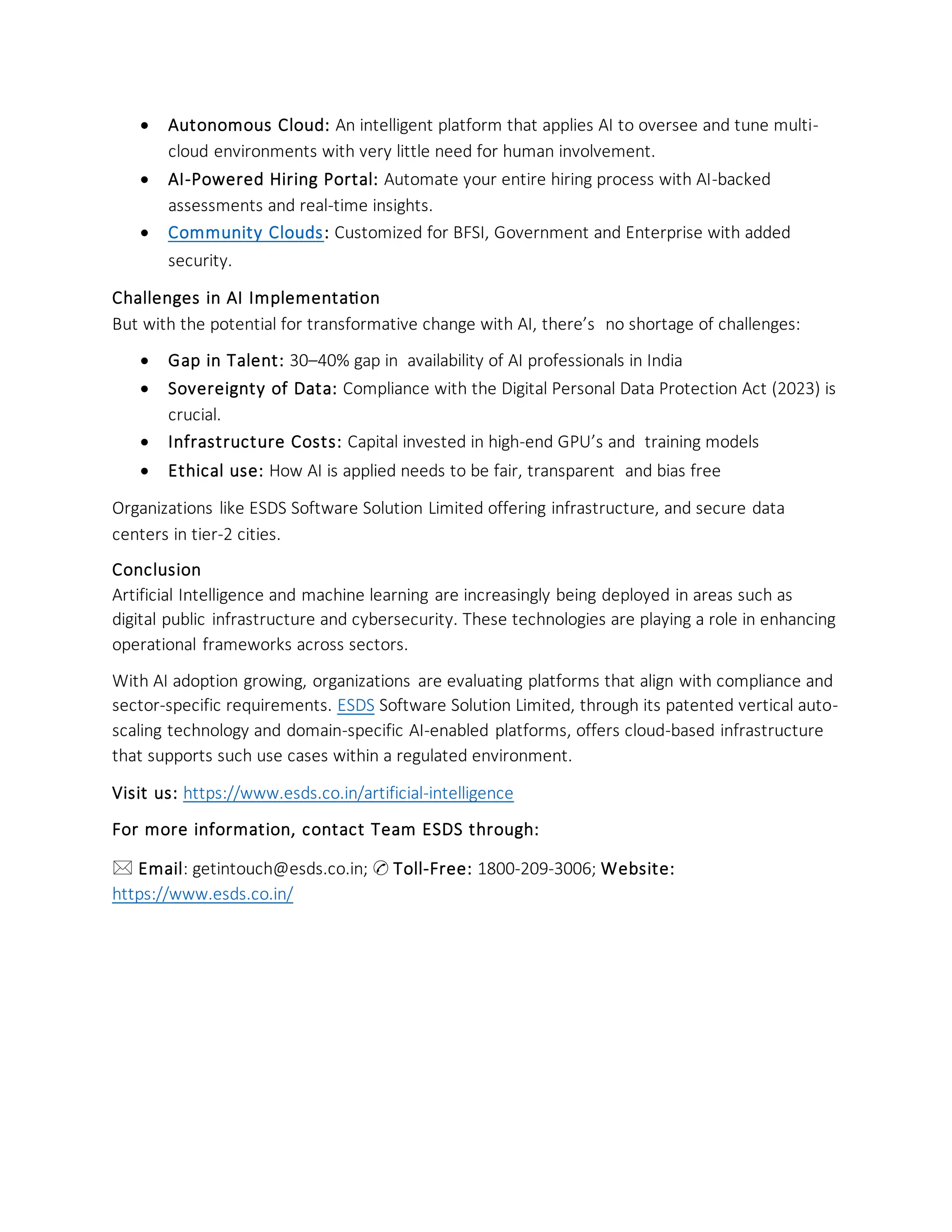 • Autonomous Cloud: An intelligent platform that applies AI to oversee and tune multi-
cloud environments with very little need for human involvement.
• AI-Powered Hiring Portal: Automate your entire hiring process with AI-backed
assessments and real-time insights.
• Community Clouds: Customized for BFSI, Government and Enterprise with added
security.
Challenges in AI Implementation
But with the potential for transformative change with AI, there’s no shortage of challenges:
• Gap in Talent: 30–40% gap in availability of AI professionals in India
• Sovereignty of Data: Compliance with the Digital Personal Data Protection Act (2023) is
crucial.
• Infrastructure Costs: Capital invested in high-end GPU’s and training models
• Ethical use: How AI is applied needs to be fair, transparent and bias free
Organizations like ESDS Software Solution Limited offering infrastructure, and secure data
centers in tier-2 cities.
Conclusion
Artificial Intelligence and machine learning are increasingly being deployed in areas such as
digital public infrastructure and cybersecurity. These technologies are playing a role in enhancing
operational frameworks across sectors.
With AI adoption growing, organizations are evaluating platforms that align with compliance and
sector-specific requirements. ESDS Software Solution Limited, through its patented vertical auto-
scaling technology and domain-specific AI-enabled platforms, offers cloud-based infrastructure
that supports such use cases within a regulated environment.
Visit us: https://www.esds.co.in/artificial-intelligence
For more information, contact Team ESDS through:
🖂 Email: getintouch@esds.co.in; ✆ Toll-Free: 1800-209-3006; Website:
https://www.esds.co.in/
 