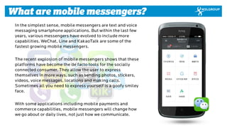 4 
What are mobile messengers? 
In the simplest sense, mobile messengers are text and voice messaging smartphone applicati...