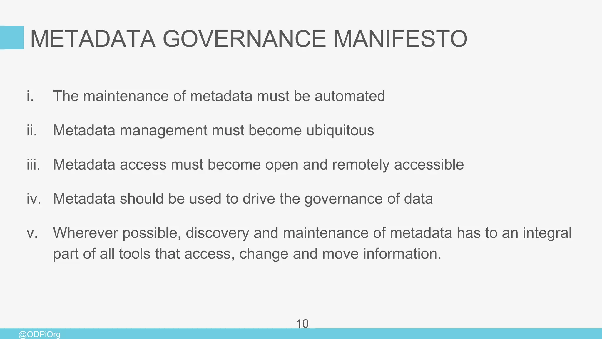 @ODPiOrg
i. The maintenance of metadata must be automated
ii. Metadata management must become ubiquitous
iii. Metadata access must become open and remotely accessible
iv. Metadata should be used to drive the governance of data
v. Wherever possible, discovery and maintenance of metadata has to an integral
part of all tools that access, change and move information.
10
METADATA GOVERNANCE MANIFESTO
 