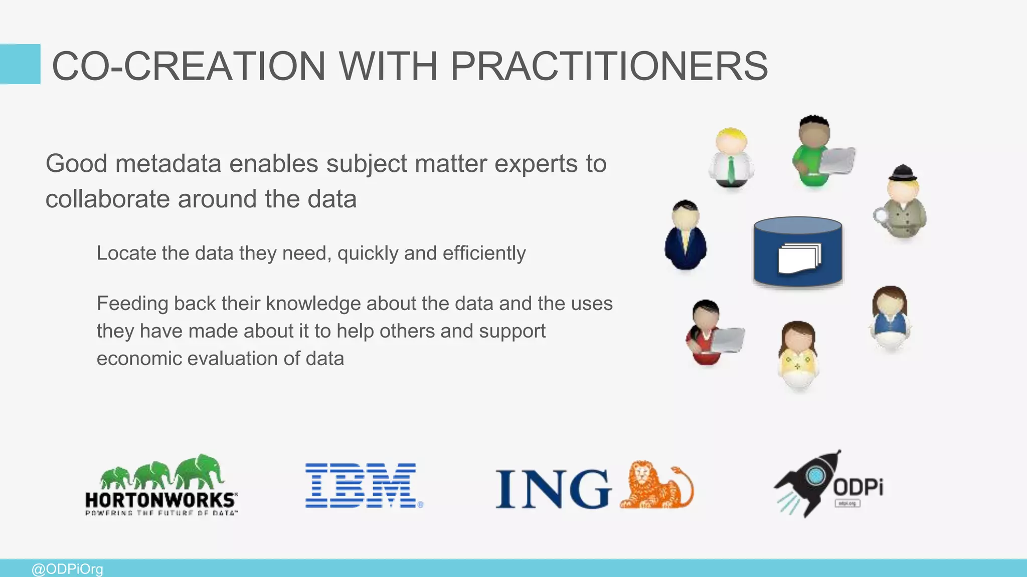 @ODPiOrg
Good metadata enables subject matter experts to
collaborate around the data
Locate the data they need, quickly and efficiently
Feeding back their knowledge about the data and the uses
they have made about it to help others and support
economic evaluation of data
CO-CREATION WITH PRACTITIONERS
 