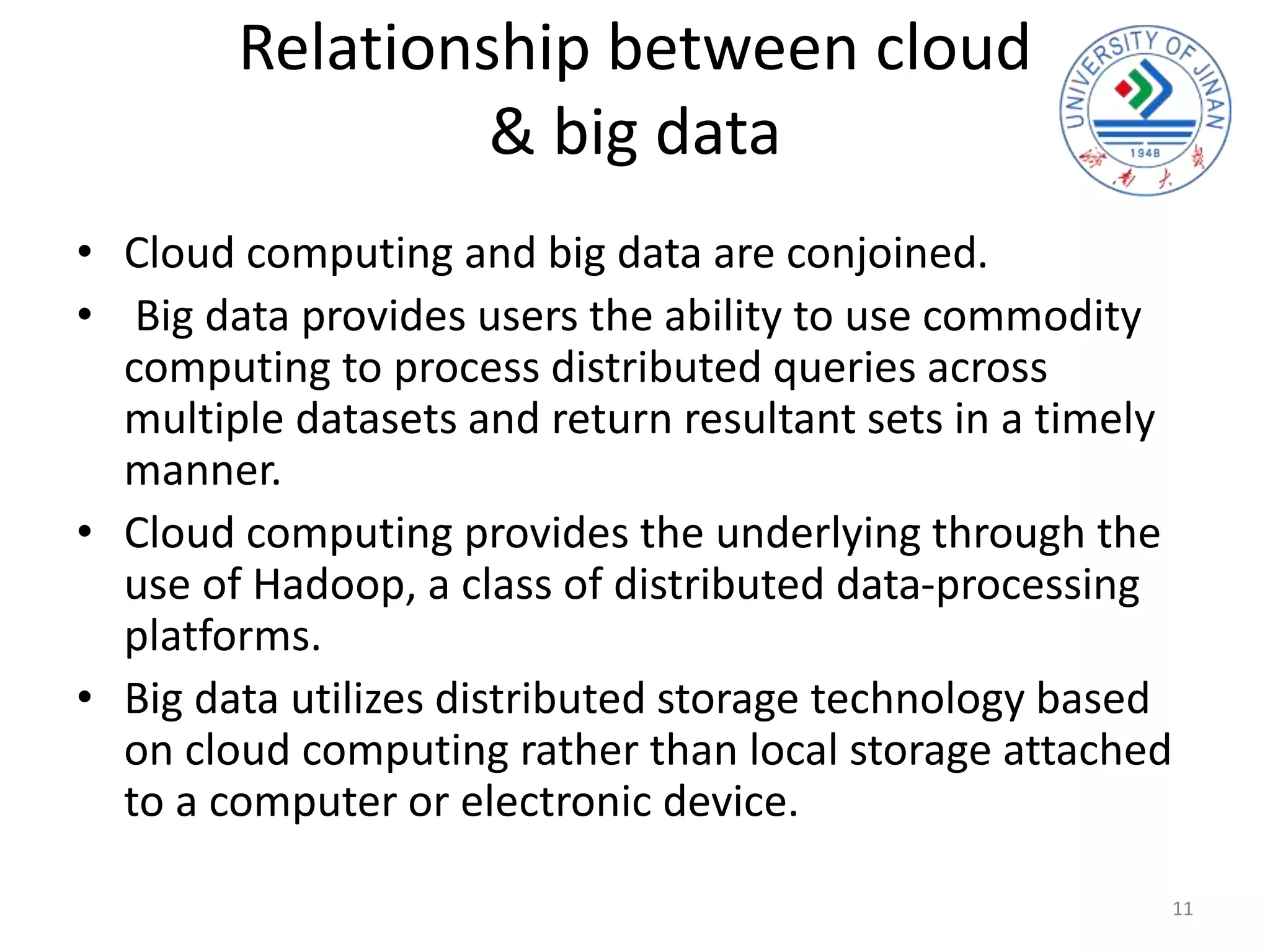 Relationship between cloud
& big data
• Cloud computing and big data are conjoined.
• Big data provides users the ability to use commodity
computing to process distributed queries across
multiple datasets and return resultant sets in a timely
manner.
• Cloud computing provides the underlying through the
use of Hadoop, a class of distributed data-processing
platforms.
• Big data utilizes distributed storage technology based
on cloud computing rather than local storage attached
to a computer or electronic device.
11
 