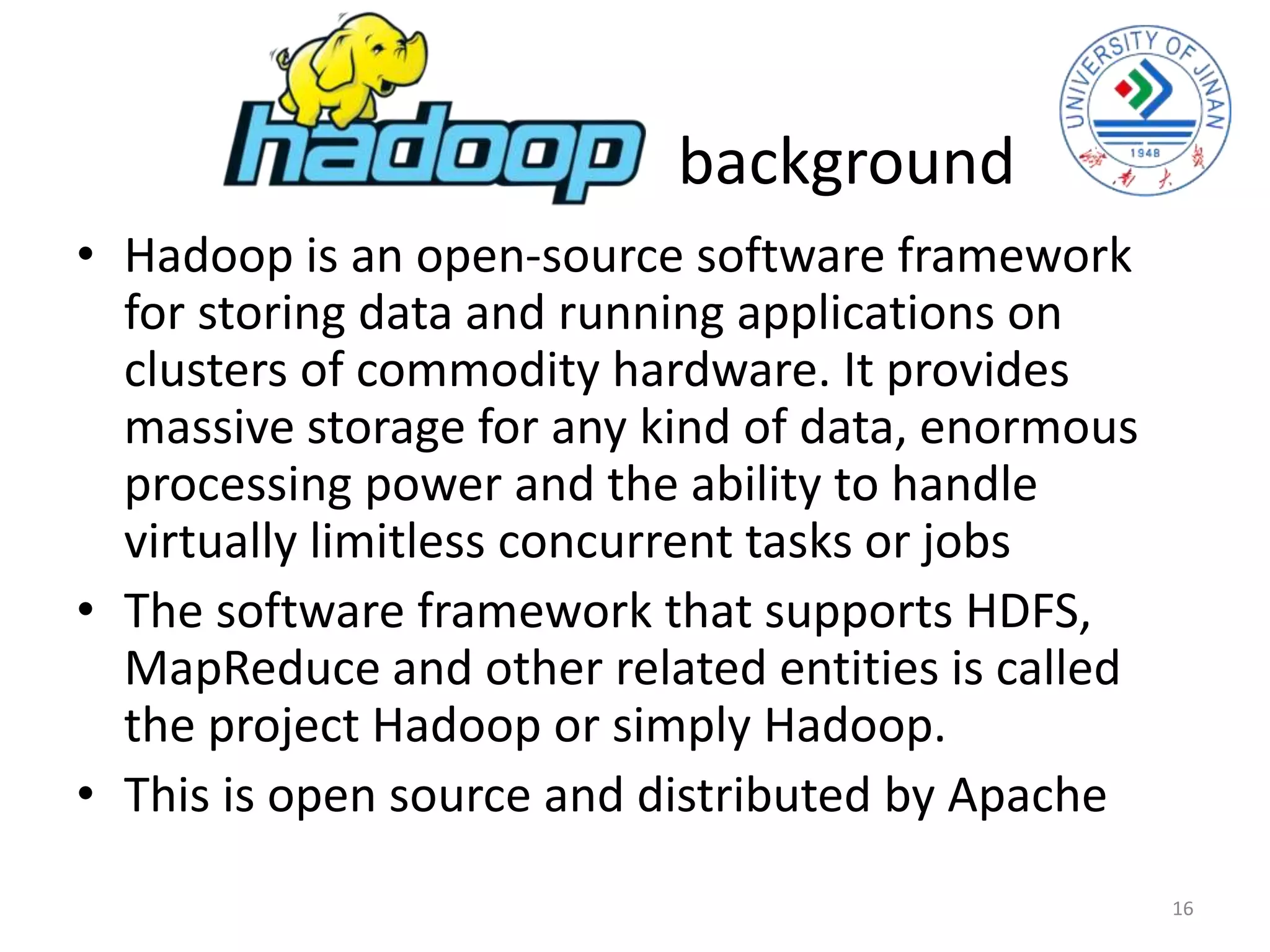 background
• Hadoop is an open-source software framework
for storing data and running applications on
clusters of commodity hardware. It provides
massive storage for any kind of data, enormous
processing power and the ability to handle
virtually limitless concurrent tasks or jobs
• The software framework that supports HDFS,
MapReduce and other related entities is called
the project Hadoop or simply Hadoop.
• This is open source and distributed by Apache
16
 