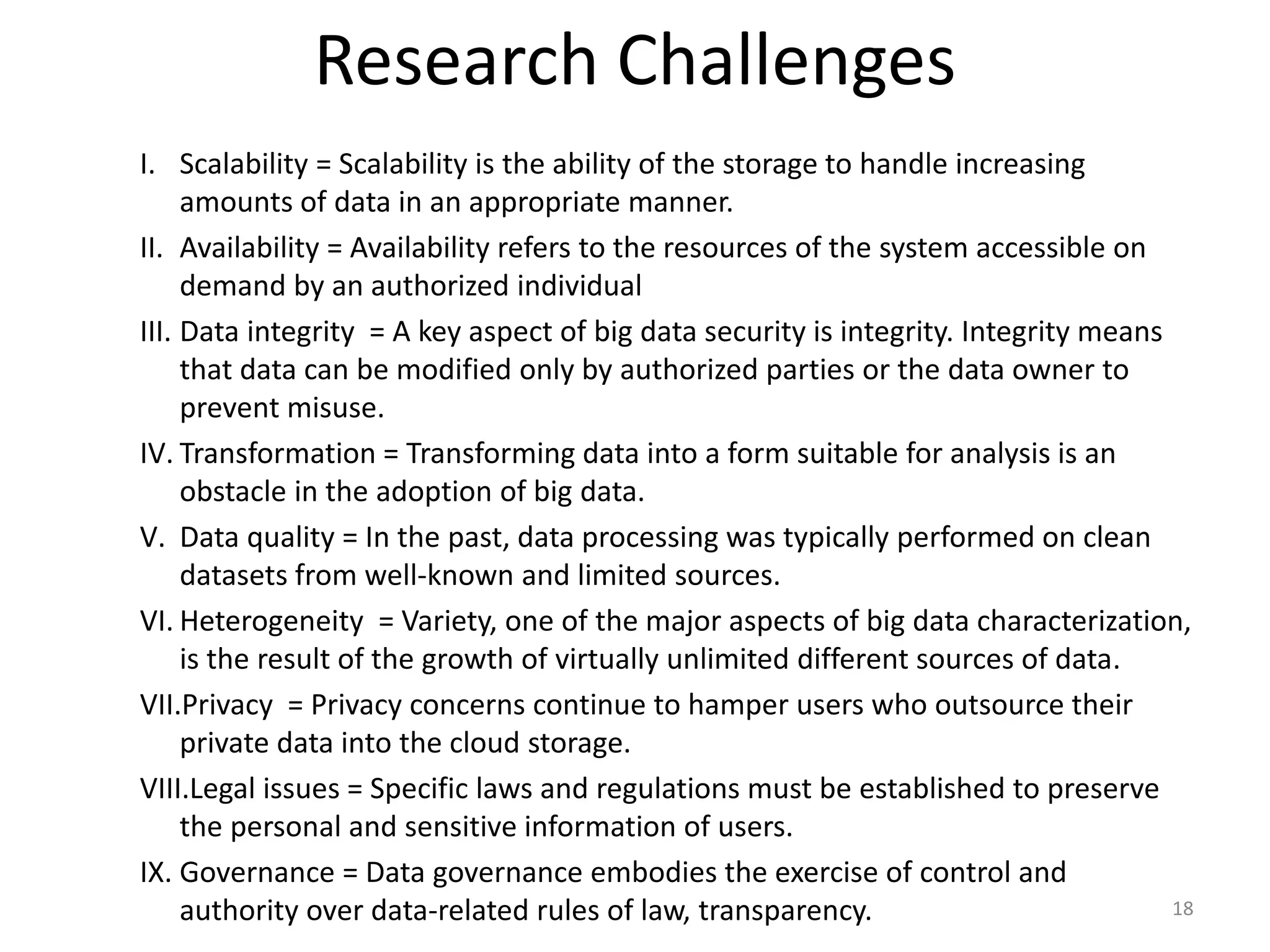 Research Challenges
I. Scalability = Scalability is the ability of the storage to handle increasing
amounts of data in an appropriate manner.
II. Availability = Availability refers to the resources of the system accessible on
demand by an authorized individual
III. Data integrity = A key aspect of big data security is integrity. Integrity means
that data can be modified only by authorized parties or the data owner to
prevent misuse.
IV. Transformation = Transforming data into a form suitable for analysis is an
obstacle in the adoption of big data.
V. Data quality = In the past, data processing was typically performed on clean
datasets from well-known and limited sources.
VI. Heterogeneity = Variety, one of the major aspects of big data characterization,
is the result of the growth of virtually unlimited different sources of data.
VII.Privacy = Privacy concerns continue to hamper users who outsource their
private data into the cloud storage.
VIII.Legal issues = Specific laws and regulations must be established to preserve
the personal and sensitive information of users.
IX. Governance = Data governance embodies the exercise of control and
authority over data-related rules of law, transparency. 18
 