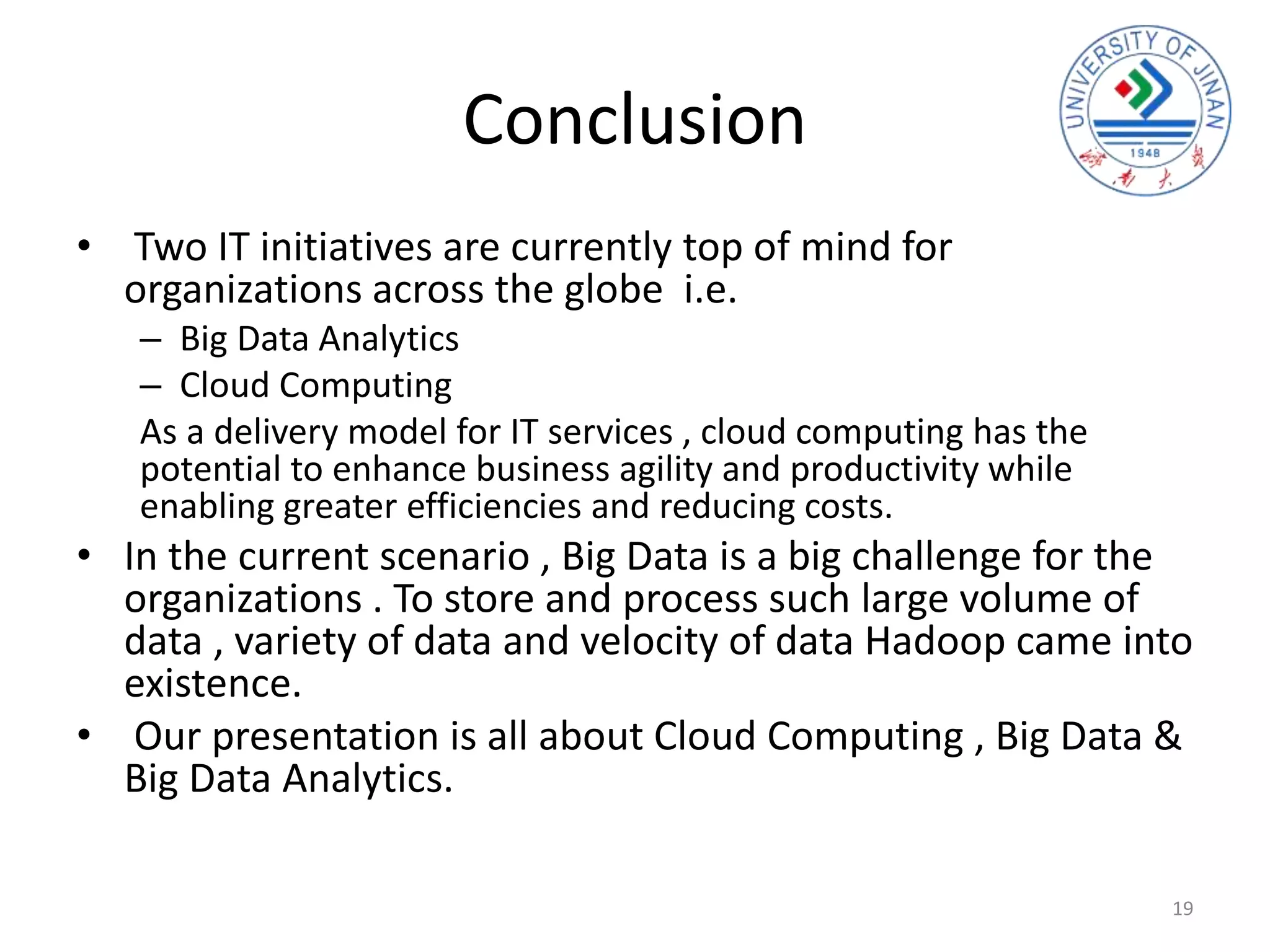 Conclusion
• Two IT initiatives are currently top of mind for
organizations across the globe i.e.
– Big Data Analytics
– Cloud Computing
As a delivery model for IT services , cloud computing has the
potential to enhance business agility and productivity while
enabling greater efficiencies and reducing costs.
• In the current scenario , Big Data is a big challenge for the
organizations . To store and process such large volume of
data , variety of data and velocity of data Hadoop came into
existence.
• Our presentation is all about Cloud Computing , Big Data &
Big Data Analytics.
19
 