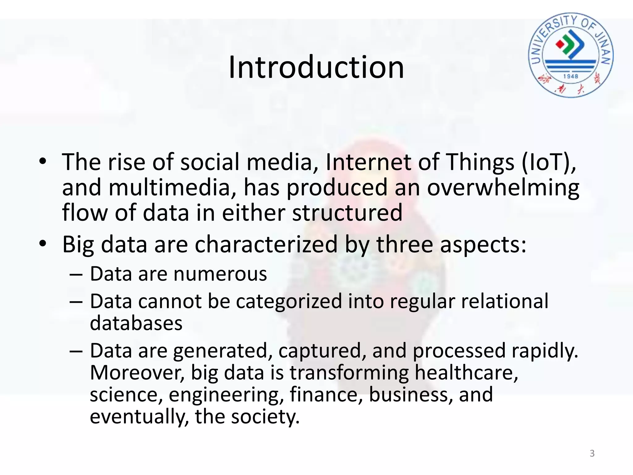Introduction
• The rise of social media, Internet of Things (IoT),
and multimedia, has produced an overwhelming
flow of data in either structured
• Big data are characterized by three aspects:
– Data are numerous
– Data cannot be categorized into regular relational
databases
– Data are generated, captured, and processed rapidly.
Moreover, big data is transforming healthcare,
science, engineering, finance, business, and
eventually, the society.
3
 