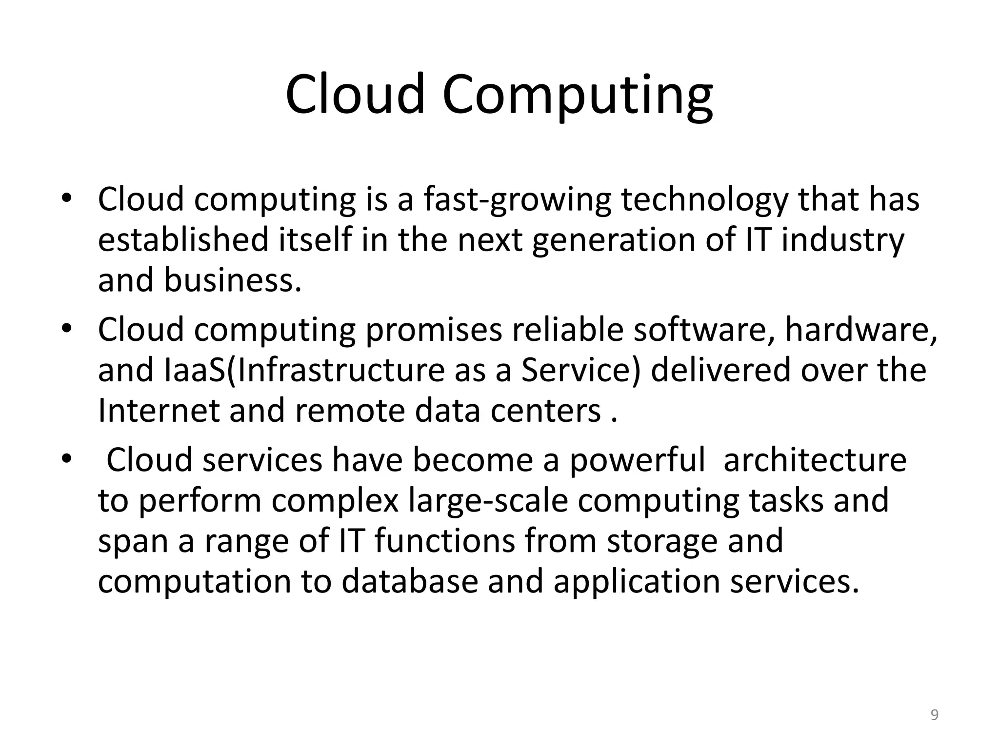 Cloud Computing
9
• Cloud computing is a fast-growing technology that has
established itself in the next generation of IT industry
and business.
• Cloud computing promises reliable software, hardware,
and IaaS(Infrastructure as a Service) delivered over the
Internet and remote data centers .
• Cloud services have become a powerful architecture
to perform complex large-scale computing tasks and
span a range of IT functions from storage and
computation to database and application services.
 