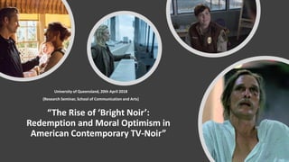 “The Rise of ‘Bright Noir’:
Redemption and Moral Optimism in
American Contemporary TV-Noir”
University of Queensland, 20th April 2018
(Research Seminar, School of Communication and Arts)
 