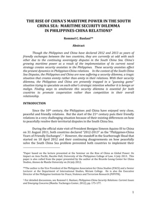   1	
  
THE	
  RISE	
  OF	
  CHINA’S	
  MARITIME	
  POWER	
  IN	
  THE	
  SOUTH	
  
CHINA	
  SEA:	
  	
  MARITIME	
  SECURITY	
  DILEMMA	
  	
  
IN	
  PHILIPPINES-­CHINA	
  RELATIONS*	
  
	
  
Rommel	
  C.	
  Banlaoi**	
  
	
  
Abstract	
  
	
  
	
   Though	
   the	
   Philippines	
   and	
   China	
   have	
   declared	
   2012	
   and	
   2013	
   as	
   years	
   of	
  
friendly	
   exchanges	
   between	
   the	
   two	
   countries,	
   they	
   are	
   currently	
   at	
   odd	
   with	
   each	
  
other	
   due	
   to	
   the	
   continuing	
   sovereignty	
   disputes	
   in	
   the	
   South	
   China	
   Sea.	
   China’s	
  
growing	
   maritime	
   power	
   as	
   a	
   result	
   of	
   the	
   implementation	
   of	
   its	
   current	
   naval	
  
strategy	
  creates	
  security	
  anxieties	
  in	
  the	
  Philippines.	
  	
  These	
  security	
  anxieties	
  affect	
  
the	
  present	
  dynamics	
  in	
  Philippines-­China	
  relations.	
  	
  	
  	
  In	
  the	
  context	
  of	
  the	
  South	
  China	
  
Sea	
  Disputes,	
  the	
  Philippines	
  and	
  China	
  are	
  now	
  suffering	
  a	
  security	
  dilemma,	
  a	
  tragic	
  
situation	
  that	
  creates	
  enmity	
  rather	
  than	
  amity	
  in	
  their	
  relations.	
  With	
  their	
  security	
  
dilemma,	
   the	
   Philippines	
   and	
   China	
   are	
   presently	
   trapped	
   in	
   a	
   “guessing	
   game”	
  
situation	
  trying	
  to	
  speculate	
  on	
  each	
  other’s	
  strategic	
  intention	
  whether	
  it	
  is	
  benign	
  or	
  
malign.	
   Finding	
   ways	
   to	
   ameliorate	
   this	
   security	
   dilemma	
   is	
   essential	
   for	
   both	
  
countries	
   to	
   promote	
   cooperation	
   rather	
   than	
   competition	
   in	
   their	
   overall	
  
relationship.	
  
	
   	
  
INTRODUCTION	
  
	
  
	
   Since	
   the	
   10th	
   century,	
   the	
   Philippines	
   and	
   China	
   have	
   enjoyed	
   very	
   close,	
  
peaceful	
  and	
  friendly	
  relations.	
  	
  But	
  the	
  start	
  of	
  the	
  21st	
  century	
  puts	
  their	
  friendly	
  
relations	
  in	
  a	
  very	
  challenging	
  situation	
  because	
  of	
  their	
  existing	
  differences	
  on	
  how	
  
to	
  peacefully	
  resolve	
  their	
  territorial	
  disputes	
  in	
  the	
  South	
  China	
  Sea.	
  
	
  
	
   During	
  the	
  official	
  state	
  visit	
  of	
  President	
  Benigno	
  Simeon	
  Aquino	
  III	
  to	
  China	
  
on	
  31	
  August	
  2011,	
  both	
  countries	
  declared	
  “2012-­‐2013”	
  as	
  the	
  “Philippines-­‐China	
  
Years	
  of	
  Friendly	
  Exchanges”.	
  1	
  	
  However,	
  the	
  standoff	
  in	
  the	
  Scarborough	
  Shoal	
  that	
  
started	
   on	
   10	
   April	
   2012	
   and	
   their	
   continuing	
   disagreements	
   on	
   how	
   peacefully	
  
solve	
   the	
   South	
   China	
   Sea	
   problem	
   prevented	
   both	
   countries	
   to	
   implement	
   their	
  
	
  	
  	
  	
  	
  	
  	
  	
  	
  	
  	
  	
  	
  	
  	
  	
  	
  	
  	
  	
  	
  	
  	
  	
  	
  	
  	
  	
  	
  	
  	
  	
  	
  	
  	
  	
  	
  	
  	
  	
  	
  	
  	
  	
  	
  	
  	
  	
  	
  	
  	
  	
  	
  	
  	
  	
  
*Paper	
   based	
   on	
   the	
   lecture	
   presented	
   at	
   the	
   Seminar	
   on	
   the	
   Rise	
   of	
   China	
   as	
   Global	
   Power:	
   Its	
  
Impact	
  on	
  Asia	
  Pacific,	
  Bacobo	
  Hall,	
  University	
  of	
  the	
  Philippines	
  College	
  of	
  Law,	
  4	
  July	
  2013.	
  	
  This	
  
paper	
  is	
  also	
  culled	
  from	
  the	
  paper	
  presented	
  by	
  the	
  author	
  at	
  the	
  Ricardo	
  Leong	
  Center	
  for	
  China	
  
Studies,	
  Ateneo	
  de	
  Manila	
  University	
  on	
  26	
  July	
  2012.	
  
	
  
**The	
  author	
  is	
  the	
  Vice	
  President	
  of	
  the	
  Philippine	
  Association	
  for	
  China	
  Studies	
  (PACS)	
  and	
  a	
  Senior	
  
Lecturer	
   at	
   the	
   Department	
   of	
   International	
   Studies,	
   Miriam	
   College.	
   	
   He	
   is	
   also	
   the	
   Executive	
  
Director	
  of	
  the	
  Philippine	
  Institute	
  for	
  Peace,	
  Violence	
  and	
  Terrorism	
  Research	
  (PIPVTR).	
  	
  
	
  
1	
  For	
  detailed	
  discussions,	
  see	
  Rommel	
  C.	
  Banlaoi,	
  Philippines-­China	
  Security	
  Relations:	
  Current	
  Issues	
  
and	
  Emerging	
  Concerns	
  (Manila:	
  Yuchengco	
  Center,	
  2012),	
  pp.	
  175-­‐177.	
  
 