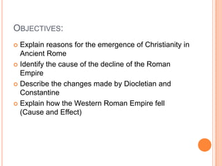 OBJECTIVES:
 Explain reasons for the emergence of Christianity in
Ancient Rome
 Identify the cause of the decline of the Roman
Empire
 Describe the changes made by Diocletian and
Constantine
 Explain how the Western Roman Empire fell
(Cause and Effect)
 