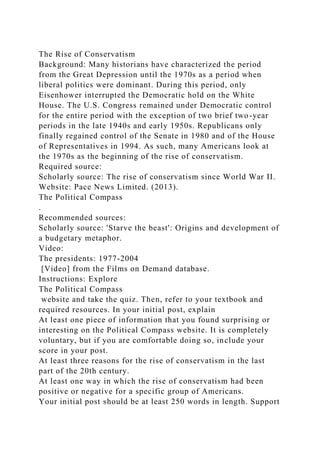 The Rise of Conservatism
Background: Many historians have characterized the period
from the Great Depression until the 1970s as a period when
liberal politics were dominant. During this period, only
Eisenhower interrupted the Democratic hold on the White
House. The U.S. Congress remained under Democratic control
for the entire period with the exception of two brief two-year
periods in the late 1940s and early 1950s. Republicans only
finally regained control of the Senate in 1980 and of the House
of Representatives in 1994. As such, many Americans look at
the 1970s as the beginning of the rise of conservatism.
Required source:
Scholarly source: The rise of conservatism since World War II.
Website: Pace News Limited. (2013).
The Political Compass
.
Recommended sources:
Scholarly source: 'Starve the beast': Origins and development of
a budgetary metaphor.
Video:
The presidents: 1977-2004
[Video] from the Films on Demand database.
Instructions: Explore
The Political Compass
website and take the quiz. Then, refer to your textbook and
required resources. In your initial post, explain
At least one piece of information that you found surprising or
interesting on the Political Compass website. It is completely
voluntary, but if you are comfortable doing so, include your
score in your post.
At least three reasons for the rise of conservatism in the last
part of the 20th century.
At least one way in which the rise of conservatism had been
positive or negative for a specific group of Americans.
Your initial post should be at least 250 words in length. Support
 