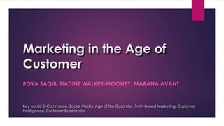 Marketing in the Age of
Customer
ROYA SAQIB, NADINE WALKER-MOONEY, MARANA AVANT
Key words: E-Commerce, Social Media, Age of the Cusomter, Truth-based Marketing, Customer
Intelligence, Customer Experience
 