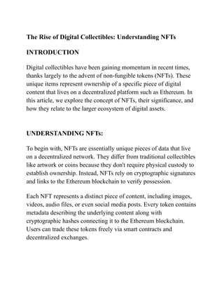 The Rise of Digital Collectibles: Understanding NFTs
INTRODUCTION
Digital collectibles have been gaining momentum in recent times,
thanks largely to the advent of non-fungible tokens (NFTs). These
unique items represent ownership of a specific piece of digital
content that lives on a decentralized platform such as Ethereum. In
this article, we explore the concept of NFTs, their significance, and
how they relate to the larger ecosystem of digital assets.
UNDERSTANDING NFTs:
To begin with, NFTs are essentially unique pieces of data that live
on a decentralized network. They differ from traditional collectibles
like artwork or coins because they don't require physical custody to
establish ownership. Instead, NFTs rely on cryptographic signatures
and links to the Ethereum blockchain to verify possession.
Each NFT represents a distinct piece of content, including images,
videos, audio files, or even social media posts. Every token contains
metadata describing the underlying content along with
cryptographic hashes connecting it to the Ethereum blockchain.
Users can trade these tokens freely via smart contracts and
decentralized exchanges.
 