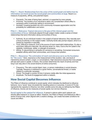  

Pillar 1 — Reach: Relationships form the union of the social graph and define how far
information can travel across the social graph and communities at large. Reach is a
measure of popularity, affinity, and potential impact.

       •   Popularity: The state of being liked, admired, or supported by many people.
       •   Proximity: The location of an individual is taken into consideration where effect is
           necessary within a particular setting or environment.
       •   Goodwill: Investing goodwill into one’s community increases appreciation and the
           probability for collaboration and action.

Pillar 2 — Relevance: Topical relevance is the glue of the interest graph and the
communities of focus. Individuals aligned through subject matter create a series of linked
relationships that send information along communities of focus.

       •   Authority: As an individual invests in the subject of topical relevance, they naturally earn
           a level of authority on the subject matter. Authority levels also prompt respect, which is a
           reward for expertise or specialty.
       •   Trust: Difficult to measure, trust is the source of most meaningful relationships. It’s also a
           word that’s difficult to describe. We all know what it is. Here, trust is the firm belief in the
           reliability, truthfulness, ability, or strength of someone.
       •   Affinity: A natural liking or sympathy for someone or something. Connected consumers
           establish affinity within their communities, and it buoys their position.

Pillar 3 — Resonance: The culmination of reach and relevance serve as the foundation
for “the score.” Here, resonance is the measurement of the duration, rate, and level of
interactivity around content, a topic, or conversations. High resonance ensures that more people
will see each post or update. In theory, this number determines the reach of activity and how
long it can stay alive in the social streams of online consumers.

       •   Frequency: The rate a social object, topic, or person materializes in social streams.
           Typically, frequency is tethered to a given theme, conversational thread, or media
           related to a particular campaign.
       •   Period: The length or portion of time it remains visible after the initial appearance.
       •   Amplitude: The level of engagement within a network.

How Social Capital Becomes Influence
The Pillars of Influence contribute to social capital, which indicates the likelihood to influence
behavior, but a “score” does not predict the resulting actions or outcomes. A score of 74 only
represents the capacity to influence, but other variable come into play as defined by the Pillars
of Influence. Scores can be measures of social capital, but not true influence.

Social capital is the catalyst for influence. A person’s stature within each network can
directly affect behavior or cause an effect. However, the Pillars of Reach and Relevance offer a
series of levers that, when aligned with a creative strategy, can create favorable conditions for
cause and effect.




                                                                                           © 2012 Altimeter Group
	
                                                          Attribution-Noncommercial-Share Alike 3.0 United States   10
                                                    	
  
                                                    	
  
 