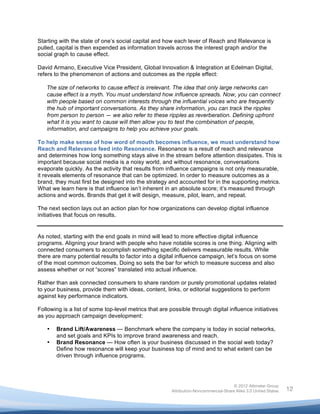  

Starting with the state of one’s social capital and how each lever of Reach and Relevance is
pulled, capital is then expended as information travels across the interest graph and/or the
social graph to cause effect.

David Armano, Executive Vice President, Global Innovation & Integration at Edelman Digital,
refers to the phenomenon of actions and outcomes as the ripple effect:

       The size of networks to cause effect is irrelevant. The idea that only large networks can
       cause effect is a myth. You must understand how influence spreads. Now, you can connect
       with people based on common interests through the influential voices who are frequently
       the hub of important conversations. As they share information, you can track the ripples
       from person to person — we also refer to these ripples as reverberation. Defining upfront
       what it is you want to cause will then allow you to test the combination of people,
       information, and campaigns to help you achieve your goals.

To help make sense of how word of mouth becomes influence, we must understand how
Reach and Relevance feed into Resonance. Resonance is a result of reach and relevance
and determines how long something stays alive in the stream before attention dissipates. This is
important because social media is a noisy world, and without resonance, conversations
evaporate quickly. As the activity that results from influence campaigns is not only measurable,
it reveals elements of resonance that can be optimized. In order to measure outcomes as a
brand, they must first be designed into the strategy and accounted for in the supporting metrics.
What we learn here is that influence isn’t inherent in an absolute score; it’s measured through
actions and words. Brands that get it will design, measure, pilot, learn, and repeat.

The next section lays out an action plan for how organizations can develop digital influence
initiatives that focus on results.


As noted, starting with the end goals in mind will lead to more effective digital influence
programs. Aligning your brand with people who have notable scores is one thing. Aligning with
connected consumers to accomplish something specific delivers measurable results. While
there are many potential results to factor into a digital influence campaign, let’s focus on some
of the most common outcomes. Doing so sets the bar for which to measure success and also
assess whether or not “scores” translated into actual influence.

Rather than ask connected consumers to share random or purely promotional updates related
to your business, provide them with ideas, content, links, or editorial suggestions to perform
against key performance indicators.

Following is a list of some top-level metrics that are possible through digital influence initiatives
as you approach campaign development:

       •   Brand Lift/Awareness — Benchmark where the company is today in social networks,
           and set goals and KPIs to improve brand awareness and reach.
       •   Brand Resonance — How often is your business discussed in the social web today?
           Define how resonance will keep your business top of mind and to what extent can be
           driven through influence programs.




                                                                                       © 2012 Altimeter Group
	
                                                      Attribution-Noncommercial-Share Alike 3.0 United States   12
                                                 	
  
                                                 	
  
 
