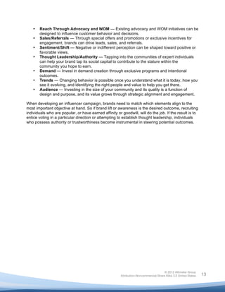  

       •   Reach Through Advocacy and WOM — Existing advocacy and WOM initiatives can be
           designed to influence customer behavior and decisions.
       •   Sales/Referrals — Through special offers and promotions or exclusive incentives for
           engagement, brands can drive leads, sales, and referrals.
       •   Sentiment/Shift — Negative or indifferent perception can be shaped toward positive or
           favorable views.
       •   Thought Leadership/Authority — Tapping into the communities of expert individuals
           can help your brand tap its social capital to contribute to the stature within the
           community you hope to earn.
       •   Demand — Invest in demand creation through exclusive programs and intentional
           outcomes.
       •   Trends — Changing behavior is possible once you understand what it is today, how you
           see it evolving, and identifying the right people and value to help you get there.
       •   Audience — Investing in the size of your community and its quality is a function of
           design and purpose, and its value grows through strategic alignment and engagement.

When developing an influencer campaign, brands need to match which elements align to the
most important objective at hand. So if brand lift or awareness is the desired outcome, recruiting
individuals who are popular, or have earned affinity or goodwill, will do the job. If the result is to
entice voting in a particular direction or attempting to establish thought leadership, individuals
who possess authority or trustworthiness become instrumental in steering potential outcomes.




                                                                                       © 2012 Altimeter Group
	
                                                      Attribution-Noncommercial-Share Alike 3.0 United States   13
                                                	
  
                                                	
  
 