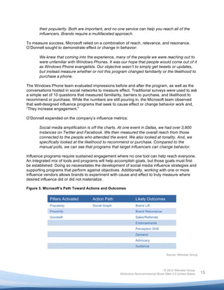  

       their popularity. Both are important, and no one service can help you reach all of the
       influencers. Brands require a multifaceted approach.

To measure success, Microsoft relied on a combination of reach, relevance, and resonance.
O’Donnell sought to demonstrate effect or change in behavior:

       We knew that coming into the experience, many of the people we were reaching out to
       were unfamiliar with Windows Phones. It was our hope that people would come out of it
       as Windows Phone evangelists. Our objective wasn’t to simply get tweets or updates,
       but instead measure whether or not this program changed familiarity or the likelihood to
       purchase a phone.

The Windows Phone team evaluated impressions before and after the program, as well as the
conversations hosted in social networks to measure effect. Traditional surveys were used to ask
a simple set of 10 questions that measured familiarity, barriers to purchase, and likelihood to
recommend or purchase. While the numbers are still pouring in, the Microsoft team observed
that well-designed influence programs that seek to cause effect or change behavior work and,
“They increase engagement.”

O’Donnell expanded on the company’s influence metrics:

       Social media amplification is off the charts. At one event in Dallas, we had over 3,800
       instances on Twitter and Facebook. We then measured the overall reach from those
       connected to the people who attended the event. We also looked at tonality. And, we
       specifically looked at the likelihood to recommend or purchase. Compared to the
       manual polls, we can see that programs that target influencers can change behavior.

Influence programs require sustained engagement where no one tool can help reach everyone.
An integrated mix of tools and programs will help accomplish goals, but those goals must first
be established. Doing so necessitates the development of social media influence strategies and
supporting programs that perform against objectives. Additionally, working with one or more
influence vendors allows brands to experiment with cause and effect to truly measure where
desired influence did or did not materialize.

Figure 3. Microsoft’s Path Toward Actions and Outcomes

             Pillars Activated       Action Path                Likely Outcomes
             Popularity              Social Graph               Brand Lift
             Proximity                                          Brand Resonance
             Goodwill                                           Sales/Referrals
                                                                Endorsements
                                                                Perception Shift
                                                                Demand
                                                                Advocacy
                                                                Audience

                                                                                      Source: Altimeter Group




                                                                                    © 2012 Altimeter Group
	
                                                   Attribution-Noncommercial-Share Alike 3.0 United States    15
                                              	
  
                                              	
  
 