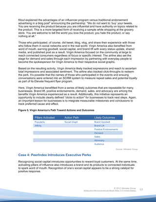  

Klout explained the advantages of an influencer program versus traditional endorsement
advertising in a blog post4 announcing the partnership: “We do not want to ‘buy’ your tweets.
You are receiving the product because you are influential and have authority on topics related to
the product. This is a more targeted form of receiving a sample while shopping at the grocery
store. You are welcome to tell the world you love the product, you hate the product, or say
nothing at all.”

Those who participated, of course, did tweet, blog, vlog, and share their experience with those
who follow them in social networks and in the real world. Virgin America also benefited from
word of mouth, earning goodwill, social capital, and brand lift with every status update, shared
media, and published post as a result. Virgin America focused on the community at large to
reach connected consumers regardless of focus or specific interest. The airline also set the
stage for demand and sales through each impression by partnering with everyday people to
become the spokesperson for Virgin America to their respective social graphs.

Based on the resulting activity, Virgin America likely tracked expressions and reach to ascertain
total impressions and associated sentiment. The airline also tracked click-throughs to redeem
the perk. It’s possible that the names of those who participated in the events and ensuing
conversations were entered into an SCRM system to measure repeat sales and potential loyalty
as part of its Elevate frequent flyer program.

Here, Virgin America benefitted from a series of likely outcomes that are repeatable for many
businesses. Brand lift, positive endorsements, demand, sales, and advocacy are among the
benefits Virgin America experienced as a result. Additionally, this initiative represents an
opportunity to include clearly defined “clicks to action” for businesses to track next steps. Again,
an important lesson for businesses is to integrate measurable milestones and conclusions to
track preferred cause and effect.

Figure 5. Virgin America’s Path Toward Actions and Outcomes

             Pillars Activated         Action Path                Likely Outcomes
             Popularity                Social Graph               Brand Goodwill
             Affinity                                             Brand Lift
                                                                  Positive Endorsements
                                                                  Demand
                                                                  Sales
                                                                  Advocacy
                                                                  Audience

                                                                                        Source: Altimeter Group


Case 4: PeerIndex Introduces Executive Perks
Recognizing social capital introduces opportunities to reward loyal customers. At the same time,
activating pillars of influence also introduces a brand and its products to connected individuals
to spark word of mouth. Recognition of one’s social capital appears to be a strong catalyst for
positive response.




                                                                                      © 2012 Altimeter Group
	
                                                     Attribution-Noncommercial-Share Alike 3.0 United States    17
                                                	
  
                                                	
  
 