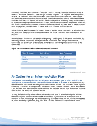  

PeerIndex partnered with UK-based Executive Perks to identify influential individuals in social
networks and invite them into a new lifestyle privilege program. The program was designed to
provide VIP treatment and preferential rates for luxury merchants and resorts. The audience
required consumer qualification to preserve its exclusive brand and appeal. PeerIndex worked
with Executive Perks to identify influencers based on keywords. Following a very limited wave of
60 invitations, the program reached over 200,000 people via retweets and responses. Within the
first month, the company observed a dramatic increase in sales inquiries and, as a result of the
initial engagement, conversations in social networks continues to drive demand.

In this example, Executive Perks activated pillars to convert social capital into an efficient sales
and marketing campaign that increased brand lift and reach, acquiring new customers in the
process.

In some cases, businesses can benefit by targeting a select group of influential consumers. By
rewarding notable consumers with special offers that match their lifestyle and interests,
businesses can spark word of mouth and demand while preserving the exclusiveness of the
community.

Figure 6. Executive Perks Path Toward Actions and Outcomes

             Pillars Activated         Action Path                Likely Outcomes

             Affinity                  Social Graph               Brand Lift
             Popularity                                           Brand Resonance
             Proximity                                            Sales/Referrals
                                                                  Demand
                                                                  Advocacy
                                                                  Audience

                                                                                     Source: Altimeter Group


An Outline for an Influence Action Plan
Businesses must design influence campaigns with the end goal in mind and pick the
appropriate influencers based on the outcome they seek to achieve. It is the responsibility
of the business to examine results against intentions and assess if the borrowed social capital of
connected consumers actually caused the desired effect, changed behavior, and to what extent.
If not, the next step is to evaluate how to improve the program and the right individuals to deliver
value across the board and improve results.

To help, Altimeter Group introduces an Influence Action Plan to develop thoughtful, results-
oriented programs for brands ready to experiment with digital influence. The Action Plan is
designed to walk you through the steps necessary to assess where you are, where you need to
be, who can help you get there, why, and what’s in it for them and those who follow them.




                                                                                      © 2012 Altimeter Group
	
                                                     Attribution-Noncommercial-Share Alike 3.0 United States   18
                                                	
  
                                                	
  
 
