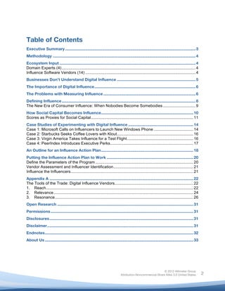  


	
  

Table of Contents
Executive Summary .................................................................................................................... 3
Methodology ............................................................................................................................... 4
Ecosystem Input ......................................................................................................................... 4
Domain Experts (4) ....................................................................................................................... 4
Influence Software Vendors (14) .................................................................................................. 4
Businesses Don’t Understand Digital Influence ...................................................................... 5
The Importance of Digital Influence.......................................................................................... 6
The Problems with Measuring Influence .................................................................................. 6
Defining Influence ....................................................................................................................... 8
The New Era of Consumer Influence: When Nobodies Become Somebodies ............................. 9
How Social Capital Becomes Influence.................................................................................. 10
Scores as Proxies for Social Capital........................................................................................... 11
Case Studies of Experimenting with Digital Influence .......................................................... 14
Case 1: Microsoft Calls on Influencers to Launch New Windows Phone ................................... 14
Case 2: Starbucks Seeks Coffee Lovers with Klout.................................................................... 16
Case 3: Virgin America Takes Influence for a Test Flight........................................................... 16
Case 4: PeerIndex Introduces Executive Perks.......................................................................... 17
An Outline for an Influence Action Plan.................................................................................. 18
Putting the Influence Action Plan to Work ............................................................................. 20
Define the Parameters of the Program ....................................................................................... 20
Vendor Assessment and Influencer Identification....................................................................... 21
Influence the Influencers............................................................................................................. 21
Appendix A ................................................................................................................................ 22
The Tools of the Trade: Digital Influence Vendors...................................................................... 22
1. Reach................................................................................................................................... 22
2. Relevance ............................................................................................................................ 24
3. Resonance........................................................................................................................... 26
Open Research ......................................................................................................................... 31
Permissions ............................................................................................................................... 31
Disclosures................................................................................................................................ 31
Disclaimer.................................................................................................................................. 31
Endnotes.................................................................................................................................... 32
About Us .................................................................................................................................... 33
	
  




                                                                                                              © 2012 Altimeter Group
	
                                                                             Attribution-Noncommercial-Share Alike 3.0 United States             2
                                                                    	
  
                                                                    	
  
 