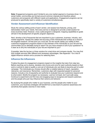  


Note: Engagement programs aren’t limited to any one market segment or business driver. In
social media, communities are formed around common interests and therefore attract
customers and prospects with different needs and applications. Engagement programs can be
produced to specifically reach a variety of customers simultaneously.

Vendor Assessment and Influencer Identification
Study the various selling points of each vendor, and assess how features, pricing, and
deliverables match your needs. Not every service is designed to provide a total solution for
every business need. However, once a pilot program is designed, mapping capabilities to goals
will aid in the development of specific program objectives.

Next, develop a list of keywords that are important to your customers, business, industry, and
market segments. Assess the caliber and accuracy of the individuals that surface as a result of
the targeted research. At that point you must ask: Do the results satisfy your ability to then
customize engagement programs based on the interests of the individuals on your list and the
communities you’re ultimately trying to reach? Do you have answers to all of your questions? Is
it clear as to why the individuals on your list are important to you?

If possible, take the top two or three vendors for a test drive and compare results. You may find
that multiple services offer different and necessary advantages. See Appendix 1 for a list of
digital influence vendors and a process for selecting them.

Influence the Influencers
Finalize the plans for engagement programs based on the insights that stem from step two.
Before reaching out to anyone, develop a list of pros and cons for each authority based on their
work or activity to date to qualify a core set of individuals who are likely to become part of a pilot
campaign. The individuals you choose should offer a notable balance of reach, reputation,
relevance, and resonance. Remember, customers align with respected people for personal
reasons. Include a mix of popularity and authority to evaluate how your customers respond and
to what extent. Modify the program as necessary. Last but not least, don’t just walk away.
Continue to experiment and find new and engaging ways to recognize and reward customers
and the people who just may influence their actions and behavior.

By studying the people who matter to your business, and the people who matter to your
customers, your business strategies will benefit from a new level of customer awareness and
sensitivity that speaks volumes in new media.




                                                                                       © 2012 Altimeter Group
	
                                                      Attribution-Noncommercial-Share Alike 3.0 United States   21
                                                	
  
                                                	
  
 