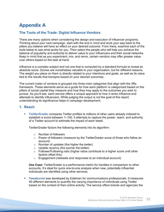  



Appendix A
The Tools of the Trade: Digital Influence Vendors
There are many options when considering the design and execution of influencer programs.
Thinking about your next campaign, start with the end in mind and work your way back to the
pillars you believe will have an effect on your desired outcome. From there, examine each of the
tools below to see what works for you. Then select the people who will help you achieve the
balance of popularity and authority to deliver value to your influencers and their social networks.
Keep in mind that as you experiment, mix, and remix, certain vendors may offer greater value
over others based on the task at hand.

Influence is a complex subject and not one that is computed by a standard formula to reveal an
absolute score. Scores are nonetheless valuable to your organization, but for different reasons.
The weight you place on them is directly related to your intentions and goals, as well as its value
tied to the results that transpire based on your desired outcomes.

The current roster of vendors is grouped into three main categories that align with the 3Rs
framework. These elements serve as a guide for how each platform is categorized based on the
pillars of social capital they measure and how they may apply to the outcomes you wish to
pursue. As you’ll see, each service offers a unique approach to how it ranks influence and
attempts to identify influencers. While judging the output is not the goal of this report,
understanding its significance helps in campaign development.

1. Reach
       •   TwitterGrader compares Twitter profiles to millions of other users already indexed to
           establish a score between 1–100. It attempts to capture the power, reach, and authority
           of a Twitter account to estimate the impact of each tweet.

           TwitterGrader factors the following elements into its algorithm:

              o   Number of followers
              o   Power of followers (measure by the TwitterGrader score of those who follow an
                  account)
              o   Number of updates (the higher the better)
              o   Update recency (the sooner the better)
              o   Follower/Following ratio (higher ratios contribute to a higher score until other
                  factors offset this)
              o   Engagement (retweets and responses to an individual account)

           Use Case: TwitterGrader is a performance metric for handles in comparison to other
           accounts. It’s ideal for quick one-to-one analysis when new, potentially influential
           individuals are identified using other services.

       •   TweetLevel was developed by Edelman for communications professionals. It measures
           40 different elements to quantify the varying importance of individuals using Twitter
           based on the context of their online activity. The service offers brands and agencies the



                                                                                        © 2012 Altimeter Group
	
                                                       Attribution-Noncommercial-Share Alike 3.0 United States   22
                                                  	
  
                                                  	
  
 