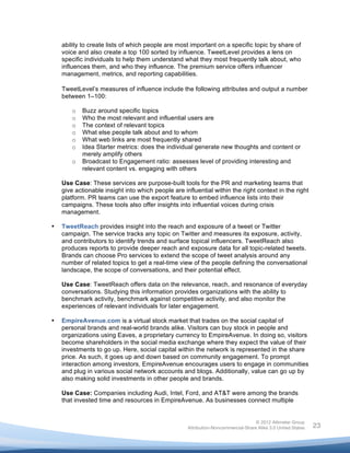  

           ability to create lists of which people are most important on a specific topic by share of
           voice and also create a top 100 sorted by influence. TweetLevel provides a lens on
           specific individuals to help them understand what they most frequently talk about, who
           influences them, and who they influence. The premium service offers influencer
           management, metrics, and reporting capabilities.

           TweetLevel’s measures of influence include the following attributes and output a number
           between 1–100:

              o   Buzz around specific topics
              o   Who the most relevant and influential users are
              o   The context of relevant topics
              o   What else people talk about and to whom
              o   What web links are most frequently shared
              o   Idea Starter metrics: does the individual generate new thoughts and content or
                  merely amplify others
              o   Broadcast to Engagement ratio: assesses level of providing interesting and
                  relevant content vs. engaging with others

           Use Case: These services are purpose-built tools for the PR and marketing teams that
           give actionable insight into which people are influential within the right context in the right
           platform. PR teams can use the export feature to embed influence lists into their
           campaigns. These tools also offer insights into influential voices during crisis
           management.

       •   TweetReach provides insight into the reach and exposure of a tweet or Twitter
           campaign. The service tracks any topic on Twitter and measures its exposure, activity,
           and contributors to identify trends and surface topical influencers. TweetReach also
           produces reports to provide deeper reach and exposure data for all topic-related tweets.
           Brands can choose Pro services to extend the scope of tweet analysis around any
           number of related topics to get a real-time view of the people defining the conversational
           landscape, the scope of conversations, and their potential effect.

           Use Case: TweetReach offers data on the relevance, reach, and resonance of everyday
           conversations. Studying this information provides organizations with the ability to
           benchmark activity, benchmark against competitive activity, and also monitor the
           experiences of relevant individuals for later engagement.

       •   EmpireAvenue.com is a virtual stock market that trades on the social capital of
           personal brands and real-world brands alike. Visitors can buy stock in people and
           organizations using Eaves, a proprietary currency to EmpireAvenue. In doing so, visitors
           become shareholders in the social media exchange where they expect the value of their
           investments to go up. Here, social capital within the network is represented in the share
           price. As such, it goes up and down based on community engagement. To prompt
           interaction among investors, EmpireAvenue encourages users to engage in communities
           and plug in various social network accounts and blogs. Additionally, value can go up by
           also making solid investments in other people and brands.

           Use Case: Companies including Audi, Intel, Ford, and AT&T were among the brands
           that invested time and resources in EmpireAvenue. As businesses connect multiple


                                                                                          © 2012 Altimeter Group
	
                                                         Attribution-Noncommercial-Share Alike 3.0 United States   23
                                                    	
  
                                                    	
  
 