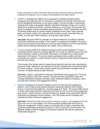  

           those advocates at a time. PeerIndex also provides enhanced tools for behavioral
           profiling and integration into a range of social platforms for select clients.

       •   mPACT is developed by mBlast and is designed for marketing professionals in
           companies and agencies with an emphasis on identifying the specific individuals who
           are the established authorities on any given subject. The service offers a searchable
           database that helps organizations identify influential individuals in blogs and in social
           networks by analyzing Authority, Currency, Relevancy, and Volume, among other key
           points, to establish a score that reflects topical relevancy. mPACT determines the level
           of authority determined by content creation published across online media (articles,
           blogs, and social media), how frequently they’ve been sourced, how often they are
           quoted, and the size of their audience, among many other factors.

           Use Case: Because mPACT’s strength is on topical relevance, the ability to identify
           connected individuals who matter to your market is revealing and insightful. Running a
           search by the keywords that define your industry will introduce you to the most relevant
           people who are already talking about your space, with or without you.

       •   Traackr positions itself as an influencer discovery and monitoring platform. It uses a
           proprietary search engine and scoring algorithm to convert any keyword query into a list
           of top influencers ranked on the Reach, Resonance, and Relevance of each person
           discovered in the search. The service helps businesses locate, qualify, and track
           individuals who publish or create relevant content in blogs and social networks based on
           authority and context.

           The company then allows users to create topical Authority Lists that rank individuals by
           scores for reach, resonance, and relevance, and also includes links to all social profiles
           for further analysis. Traackr also provides reports to provide brand managers with an
           overview of related activity by each influencer.

           Use Case: Traackr is dedicated to influencer identification and engagement. Focusing
           on communications rather than rewards, Traacker will help businesses create and
           manage ambassador programs and also shape influencer relations campaigns. Users
           can also track mentions and engagement metrics.

       •   Radian6 developed an Influencer widget as part of its listening and engagement
           platform, which helps brands identify important individuals related to their markets
           across a myriad of social platforms, including blogs and Twitter. The service offers levers
           to define what makes someone important to the brand, such as community engagement,
           post volume, repeat mentions, and topical relevance. Based on the parameters defined,
           individuals are assigned a score between 1 and 100 to help brands managers and
           marketers prioritize influencer engagement.

           Use Case: Radian6 provides social media monitoring, analysis, and engagement for all
           types and sizes of organizations. For communications professionals who focus on
           influencer engagement, it offers a deep and clickable path to better understand why
           someone is potentially influential and why he or she is important to the business. The
           Radian6 widget is ideal for blogger and influencer relations and also for organizing
           ambassador programs.



                                                                                        © 2012 Altimeter Group
	
                                                       Attribution-Noncommercial-Share Alike 3.0 United States   25
                                                  	
  
                                                  	
  
 