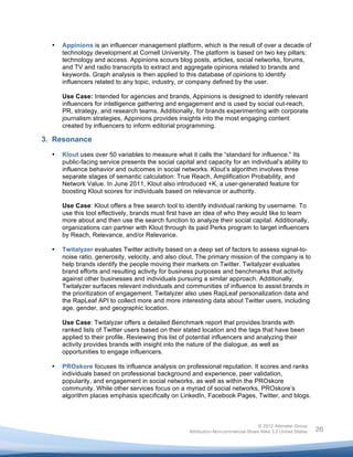  

       •   Appinions is an influencer management platform, which is the result of over a decade of
           technology development at Cornell University. The platform is based on two key pillars:
           technology and access. Appinions scours blog posts, articles, social networks, forums,
           and TV and radio transcripts to extract and aggregate opinions related to brands and
           keywords. Graph analysis is then applied to this database of opinions to identify
           influencers related to any topic, industry, or company defined by the user.

           Use Case: Intended for agencies and brands, Appinions is designed to identify relevant
           influencers for intelligence gathering and engagement and is used by social out-reach,
           PR, strategy, and research teams. Additionally, for brands experimenting with corporate
           journalism strategies, Appinions provides insights into the most engaging content
           created by influencers to inform editorial programming.

3. Resonance
       •   Klout uses over 50 variables to measure what it calls the “standard for influence.” Its
           public-facing service presents the social capital and capacity for an individual’s ability to
           influence behavior and outcomes in social networks. Klout’s algorithm involves three
           separate stages of semantic calculation: True Reach, Amplification Probability, and
           Network Value. In June 2011, Klout also introduced +K, a user-generated feature for
           boosting Klout scores for individuals based on relevance or authority.

           Use Case: Klout offers a free search tool to identify individual ranking by username. To
           use this tool effectively, brands must first have an idea of who they would like to learn
           more about and then use the search function to analyze their social capital. Additionally,
           organizations can partner with Klout through its paid Perks program to target influencers
           by Reach, Relevance, and/or Relevance.

       •   Twitalyzer evaluates Twitter activity based on a deep set of factors to assess signal-to-
           noise ratio, generosity, velocity, and also clout. The primary mission of the company is to
           help brands identify the people moving their markets on Twitter. Twitalyzer evaluates
           brand efforts and resulting activity for business purposes and benchmarks that activity
           against other businesses and individuals pursuing a similar approach. Additionally,
           Twitalyzer surfaces relevant individuals and communities of influence to assist brands in
           the prioritization of engagement. Twitalyzer also uses RapLeaf personalization data and
           the RapLeaf API to collect more and more interesting data about Twitter users, including
           age, gender, and geographic location.

           Use Case: Twitalyzer offers a detailed Benchmark report that provides brands with
           ranked lists of Twitter users based on their stated location and the tags that have been
           applied to their profile. Reviewing this list of potential influencers and analyzing their
           activity provides brands with insight into the nature of the dialogue, as well as
           opportunities to engage influencers.

       •   PROskore focuses its influence analysis on professional reputation. It scores and ranks
           individuals based on professional background and experience, peer validation,
           popularity, and engagement in social networks, as well as within the PROskore
           community. While other services focus on a myriad of social networks, PROskore’s
           algorithm places emphasis specifically on LinkedIn, Facebook Pages, Twitter, and blogs.



                                                                                          © 2012 Altimeter Group
	
                                                         Attribution-Noncommercial-Share Alike 3.0 United States   26
                                                   	
  
                                                   	
  
 