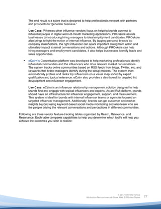  

           The end result is a score that is designed to help professionals network with partners
           and prospects to “generate business.”

           Use Case: Whereas other influence vendors focus on helping brands connect to
           influential people in digital word-of-mouth marketing applications, PROskore assists
           businesses by introducing hiring managers to ideal employment candidates. PROskore
           also brings to light the notion of internal influence. By tapping personal brands as
           company stakeholders, the right influencer can spark important dialog from within and
           ultimately impact external conversations and actions. Although PROskore can help
           hiring managers and employment candidates, it also helps businesses identify leads and
           sales opportunities.

       •   eCairn’s Conversation platform was developed to help marketing professionals identify
           influential communities and the influencers who drive relevant market conversations.
           The system tracks online communities based on RSS feeds from blogs, Twitter, etc. and
           keywords that brand managers identify during the setup process. The system then
           automatically profiles and ranks top influencers on a visual map sorted by expert
           qualification and topical relevance. eCairn also provides a dashboard for targeted list
           development and influencer engagement.

           Use Case: eCairn is an influencer relationship management solution designed to help
           brands find and engage with topical influencers and experts. As an IRM platform, brands
           should have an infrastructure for influencer engagement, support, and measurement.
           This system is ideal for brands with internal influencer teams or agencies focused on
           targeted influencer management. Additionally, brands can get customer and market
           insights beyond using keyword-based social media monitoring and also learn who are
           the people driving the relevant conversations and perceptions in different communities.

Following are three vendor feature-tracking tables organized by Reach, Relevance, and
Resonance. Each table compares capabilities to help you determine which tool/s will help you
achieve the outcomes you wish to realize:




                                                                                        © 2012 Altimeter Group
	
                                                       Attribution-Noncommercial-Share Alike 3.0 United States   27
                                                  	
  
                                                  	
  
 