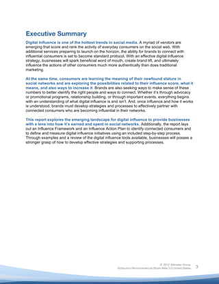  



Executive Summary
Digital Influence is one of the hottest trends in social media. A myriad of vendors are
emerging that score and rank the activity of everyday consumers on the social web. With
additional services preparing to launch on the horizon, the ability for brands to connect with
influential consumers is set to become standard protocol. With an effective digital influence
strategy, businesses will spark beneficial word of mouth, create brand lift, and ultimately
influence the actions of other consumers much more authentically than does traditional
marketing.

At the same time, consumers are learning the meaning of their newfound stature in
social networks and are exploring the possibilities related to their influence score, what it
means, and also ways to increase it. Brands are also seeking ways to make sense of these
numbers to better identify the right people and ways to connect. Whether it’s through advocacy
or promotional programs, relationship building, or through important events, everything begins
with an understanding of what digital influence is and isn’t. And, once influence and how it works
is understood, brands must develop strategies and processes to effectively partner with
connected consumers who are becoming influential in their networks.

This report explores the emerging landscape for digital influence to provide businesses
with a lens into how it’s earned and spent in social networks. Additionally, the report lays
out an Influence Framework and an Influence Action Plan to identify connected consumers and
to define and measure digital influence initiatives using an included step-by-step process.
Through examples and a review of the digital influence tools available, businesses will posses a
stronger grasp of how to develop effective strategies and supporting processes.




                                                                                     © 2012 Altimeter Group
	
                                                    Attribution-Noncommercial-Share Alike 3.0 United States   3
                                               	
  
                                               	
  
 