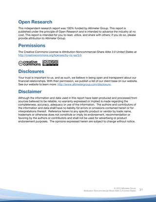  


Open Research
This independent research report was 100% funded by Altimeter Group. This report is
published under the principle of Open Research and is intended to advance the industry at no
cost. This report is intended for you to read, utilize, and share with others; if you do so, please
provide attribution to Altimeter Group.

Permissions
The Creative Commons License is Attribution-Noncommercial-Share Alike 3.0 United States at
http://creativecommons.org/licenses/by-nc-sa/3.0.




Disclosures
Your trust is important to us, and as such, we believe in being open and transparent about our
financial relationships. With their permission, we publish a list of our client base on our website.
See our website to learn more: http://www.altimetergroup.com/disclosure.

Disclaimer
Although the information and data used in this report have been produced and processed from
sources believed to be reliable, no warranty expressed or implied is made regarding the
completeness, accuracy, adequacy or use of the information. The authors and contributors of
the information and data shall have no liability for errors or omissions contained herein or for
interpretations thereof. Reference herein to any specific product or vendor by trade name,
trademark or otherwise does not constitute or imply its endorsement, recommendation or
favoring by the authors or contributors and shall not be used for advertising or product
endorsement purposes. The opinions expressed herein are subject to change without notice.




                                                                                      © 2012 Altimeter Group
	
                                                     Attribution-Noncommercial-Share Alike 3.0 United States   31
                                               	
  
                                               	
  
 