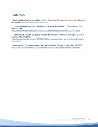  



Endnotes
	
  
1
 danah boyd prefers her name to be written in lowercase for personal reasons she outlines on
her website	
  http://www.danah.org/name.html.

2
  “‘United Breaks Guitars’: Did it Really Cost the Airline $180 Million?” The Huffington Post.
Aug. 24, 2009.
(http://www.huffingtonpost.com/2009/07/24/united-breaks-guitars-did_n_244357.html).

3
  Teicher, David. “Klout & Starbucks Team Up on Influential Twitterer Marketing.” Legends of
Aerocles. Mar. 25, 2010.
(http://aerocles.wordpress.com/2010/03/25/klout-starbucks-team-up-on-influential-twitterer-
marketing).
4
  Berry, Megan. “Spotlight on Klout Perks: Virgin America Campaign.”Klout. Oct. 12, 2010.
(http://corp.klout.com/blog/2010/10/spotlight-on-klout-perks-virgin-america-campaign).

	
  




                                                                                     © 2012 Altimeter Group
	
                                                    Attribution-Noncommercial-Share Alike 3.0 United States   32
                                               	
  
                                               	
  
 