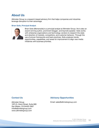 About Us
Altimeter Group is a research-based advisory firm that helps companies and industries
leverage disruption to their advantage.

Brian Solis, Principal Analyst
                Brian Solis (@briansolis) is a principal analyst at Altimeter Group. He is also an
                award-winning author, prominent blogger, and keynote speaker. Solis works
                with enterprise organizations and technology vendors to research the state
                and direction of markets, competitors, and customer behavior. Through the
                use of proven frameworks and best practices, Solis analyzes trends,
                opportunities, capabilities, and areas for improvement to align new media
                initiatives with business priorities.


	
  
	
  
	
  
	
  
	
  
	
  
	
  
	
  
	
  
	
  
	
  
	
  
	
  
	
  
	
  
	
  
	
  
	
  
	
  
	
  
	
  

Contact Us                                           Advisory Opportunities

Altimeter Group                                      Email: sales@altimetergroup.com
1875 S. Grant Street, Suite 680
San Mateo, CA 94402-2667
info@altimetergroup.com
www.altimetergroup.com



                                                                                       © 2012 Altimeter Group
	
                                                      Attribution-Noncommercial-Share Alike 3.0 United States   33
                                              	
  
                                              	
  
 