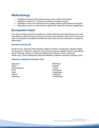  



Methodology
       •   Qualitative interviews and software demos with a total of 20 vendors
       •   Qualitative reviews of 17 services provided by included vendors
       •   Qualitative review of 6 brands that have publicly piloted digital influence programs
       •   Quantitative study of vendor features against key criteria for influence engagement

Ecosystem Input
This report includes input from academics, market influencers and practitioners who were
interviewed by Altimeter Group during the course of this research. Input into this document
does not represent a complete endorsement of the report by the individuals or companies
listed below.

Domain Experts (4)

David Armano, Executive Vice President, Global Innovation & Integration, Edelman Digital
Dr. Bernardo A. Huberman, Director, Social Computing Lab, Hewlett-Packard Laboratories
Molly O’Donnell, Director of Influencer Marketing for Windows Phone, Microsoft
danah boyd,1 Senior Researcher, Microsoft Research; Research Assistant Professor, NYU

Influence Software Vendors (14)

Appinions                                               PROskore
eCairn                                                  Radian6
Empire Avenue                                           Traackr
Klout                                                   TweetLevel
Kred                                                    TweetReach
mPACT                                                   Twitalyzer
PeerIndex                                               TwitterGrade




                                                                                       © 2012 Altimeter Group
	
                                                      Attribution-Noncommercial-Share Alike 3.0 United States   4
                                                 	
  
                                                 	
  
 