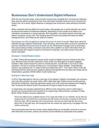  



Businesses Don’t Understand Digital Influence
With the rise of social media, word of mouth is becoming a tangible form of consumer influence.
New services allow businesses to track how information spreads online and how it impacts the
bottom line. As a result, digital influence is changing how consumers make decisions and take
action.

When combined with the effects of social media, what people say in social networks can reach
far beyond the extent of traditional marketing. Depending on the number and caliber of an
individual’s connections in social networks, their reputation, and what’s shared, what they say
about a company can go viral. The resulting word of mouth and activity will cause an effect,
change behavior, and influence the actions of others.

Businesses are still struggling to grasp the power of word of mouth. Many learn about its
potential through negative experiences. Over the years, there have been numerous examples of
just how influential consumer word of mouth can be. What brand managers end up learning is
that social media provides connected consumers with a platform to share information that can
spread quickly with negative impact on the brand or business. Let’s take a look at two well-
known examples:

Example 1: United Breaks Guitars

In 2009, United Airlines learned a lesson of the impact of digital consumer influence the hard
way. Musician Dave Carroll’s expensive Taylor guitar was damaged by United’s baggage
handlers. After United denied his claim for reimbursement, Carroll took to YouTube to seek
resolution. His first in a series of three funny, but important videos entitled, “United Breaks
Guitars” was watched over 11 million times as of December 2011. The Times Online in the UK
estimated that the video and the negative publicity that resulted from the flap cost United and its
shareholders upwards of $180 million in lost market cap.2

Example 2: New Gap Logo

In 2010, Gap attempted to roll out a new logo on its website. Instead of accolades, the company
was met with a protest via social media. With a fake Gap logo Twitter account quickly earning
thousands of followers, Gap logo generators going viral, and consumers tweeting and blogging
their ire toward the fashion brand, the pressure for Gap to respond was increased.

In responding, the company abandoned an effort to have consumers vote on which logo it
should use moving forward and reverted to its original logo. Marka Hansen, president of Gap
Brand, North America, issued a statement:

       Since we rolled out an updated version of our logo last week on our website, we’ve seen an
       outpouring of comments from customers and the online community in support of the iconic
       blue box logo. We’ve learned a lot in this process. And we are clear that we did not go
       about this in the right way. We recognize that we missed the opportunity to engage with the
       online community.

Once businesses take the time to learn about digital influence, its benefits, and how to connect
with influential consumers, brands can harness social networks to proactively drive positive



                                                                                      © 2012 Altimeter Group
	
                                                     Attribution-Noncommercial-Share Alike 3.0 United States   5
                                                	
  
                                                	
  
 