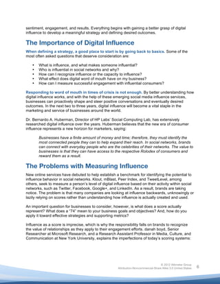  

sentiment, engagement, and results. Everything begins with gaining a better grasp of digital
influence to develop a meaningful strategy and defining desired outcomes.

The Importance of Digital Influence
When defining a strategy, a good place to start is by going back to basics. Some of the
most often asked questions that deserve consideration are:

       •   What is influence, and what makes someone influential?
       •   Who is influential in social networks and why?
       •   How can I recognize influence or the capacity to influence?
       •   What effect does digital word of mouth have on my business?
       •   How can I measure successful engagement with influential consumers?

Responding to word of mouth in times of crisis is not enough. By better understanding how
digital influence works, and with the help of these emerging social media influence services,
businesses can proactively shape and steer positive conversations and eventually desired
outcomes. In the next two to three years, digital influence will become a vital staple in the
marketing and service of businesses around the world.

Dr. Bernardo A. Huberman, Director of HP Labs’ Social Computing Lab, has extensively
researched digital influence over the years. Huberman believes that the new era of consumer
influence represents a new horizon for marketers, saying:

           Businesses have a finite amount of money and time; therefore, they must identify the
           most connected people they can to help expand their reach. In social networks, brands
           can connect with everyday people who are the celebrities of their networks. The value to
           businesses is that they can have access to the respective Rolodex of consumers and
           reward them as a result.

The Problems with Measuring Influence
New online services have debuted to help establish a benchmark for identifying the potential to
influence behavior in social networks. Klout, mBlast, Peer Index, and TweetLevel, among
others, seek to measure a person’s level of digital influence based on their activity within social
networks, such as Twitter, Facebook, Google+, and LinkedIn. As a result, brands are taking
notice. The problem is that many companies are looking at influence backwards, unknowingly or
lazily relying on scores rather than understanding how influence is actually created and used.

An important question for businesses to consider, however, is what does a score actually
represent? What does a “74” mean to your business goals and objectives? And, how do you
apply it toward effective strategies and supporting metrics?

Influence as a score is imprecise, which is why the responsibility falls on brands to recognize
the value of relationships as they apply to their engagement efforts. danah boyd, Senior
Researcher at Microsoft Research, and a Research Assistant Professor in Media, Culture, and
Communication at New York University, explains the imperfections of today’s scoring systems:




                                                                                       © 2012 Altimeter Group
	
                                                      Attribution-Noncommercial-Share Alike 3.0 United States   6
                                                 	
  
                                                 	
  
 