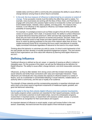  

           notable status and focus within a community who possesses the ability to cause effect or
           change behavior among those to whom they’re connected.

       •   In the end, the true measure of influence is determined by an outcome or extent of
           change. To be successful, brands must first define the effect they wish to realize. For
           example, many businesses are working with the likes of Klout, Kred, and PeerIndex to
           engage with consumers who possess higher scores to increase the number and reach of
           brand-related tweets, retweets, status updates, and blog posts. The measure here,
           however, is not influence or the capacity to influence, but instead visibility with the
           possibility of causing effect.

           For example, if a prestigious brand such as Rolex sought to find all of the authoritative
           voices on luxury goods, men’s style, or business travel, the ability to surface influencers
           by topical relevance becomes paramount. Other services help organizations identify
           those who are most vocal with opinions on brands and products, and here, Rolex could
           identify influential voices to help shape and steer desired sentiment. Other services
           focus on reach by placing emphasis on the size of the network rather than its focus. This
           creates temporary brand lift by connecting the luxury watch manufacturer to popular,
           highly connected individuals regardless of relevance to the brand or its unique market.
Thinking about the behavior or outcomes you wish to cause, it’s time to work backwards to find
the right people and then develop a mutually beneficial engagement program. This next section
looks at how organizations can drive value with influence by learning what digital influence is
and isn’t.

Defining Influence
Traditional influence is defined as the act, power, or capacity of causing an effect in indirect or
intangible ways. For the purpose of this report, we will use the following as the definition for
Digital Influence: The ability to cause effect, change behavior, and drive measurable outcomes
online.

Influencers, as they’re often labeled, form strong unions with like-minded individuals within
social networks and fortify those connections with value and meaningful interaction. These
influencers are individuals who may possess the capacity to influence based on a variety of
factors, such as a substantial or concentrated following in social networks, notable stature, or
authority within a community, and the size or loyalty of an audience.

The strength of these networks and the corresponding popularity or expertise individuals earn
within them is the direct result of significant investments of intellectual capital, goodwill, and
good ole fashioned networking.

Social capital is the key that unlocks digital influence and new customer touchpoints.
Like loyalty programs where customers are rewarded for their repeat businesses, brands can
now reach connected customers to build relationships, recruit into ambassador programs,
involve them in important events, or reward them with exclusive content, access, or products
and promotions as recognition for their social stature and support.

An important element of influence is social capital, a topic we’ll review further in the next
section. Essentially, the brand borrows the social capital of that individual to appear



                                                                                        © 2012 Altimeter Group
	
                                                       Attribution-Noncommercial-Share Alike 3.0 United States   8
                                                  	
  
                                                  	
  
 