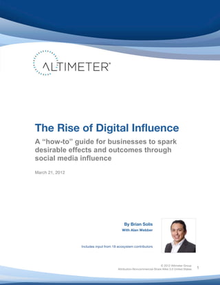  




       The Rise of Digital Influence
       A “how-to” guide for businesses to spark
       desirable effects and outcomes through
       social media influence
       	
  
       March 21, 2012




                                                   By Brian Solis
                                                  With Alan Webber



                        Includes input from 18 ecosystem contributors




                                                                              © 2012 Altimeter Group
	
                                             Attribution-Noncommercial-Share Alike 3.0 United States   1
                                       	
  
                                       	
  
 