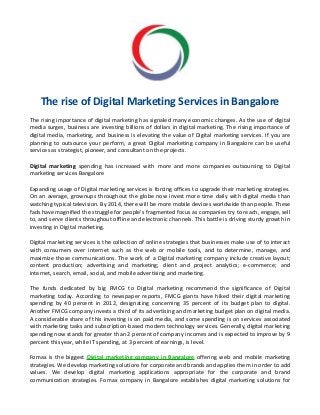 The rise of Digital Marketing Services in Bangalore
The rising importance of digital marketing has signaled many economic changes. As the use of digital
media surges, business are investing billions of dollars in digital marketing. The rising importance of
digital media, marketing, and business is elevating the value of Digital marketing services. If you are
planning to outsource your perform, a great Digital marketing company in Bangalore can be useful
services as strategist, pioneer, and consultant on the projects.
Digital marketing spending has increased with more and more companies outsourcing to Digital
marketing services Bangalore
Expanding usage of Digital marketing services is forcing offices to upgrade their marketing strategies.
On an average, grownups throughout the globe now invest more time daily with digital media than
watching typical television. By 2014, there will be more mobile devices worldwide than people. These
fads have magnified the struggle for people's fragmented focus as companies try to reach, engage, sell
to, and serve clients throughout offline and electronic channels. This battle is driving sturdy growth in
investing in Digital marketing.
Digital marketing services is the collection of online strategies that businesses make use of to interact
with consumers over internet such as the web or mobile tools, and to determine, manage, and
maximize those communications. The work of a Digital marketing company include creative layout;
content production; advertising and marketing; client and project analytics; e-commerce; and
internet, search, email, social, and mobile advertising and marketing.
The funds dedicated by big FMCG to Digital marketing recommend the significance of Digital
marketing today. According to newspaper reports, FMCG giants have hiked their digital marketing
spending by 40 percent in 2012, designating concerning 35 percent of its budget plan to digital.
Another FMCG company invests a third of its advertising and marketing budget plan on digital media.
A considerable share of this investing is on paid media, and some spending is on services associated
with marketing tasks and subscription-based modern technology services. Generally, digital marketing
spending now stands for greater than 2 percent of company incomes and is expected to improve by 9
percent this year, while IT spending, at 3 percent of earnings, is level.
Fomax is the biggest Digital marketing company in Bangalore offering web and mobile marketing
strategies. We develop marketing solutions for corporate and brands and applies them in order to add
values. We develop digital marketing applications appropriate for the corporate and brand
communication strategies. Fomax company in Bangalore establishes digital marketing solutions for

 