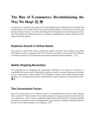 The Rise of E-commerce: Revolutionizing the
Way We Shop! 🛍️💻
In recent years, e-commerce has experienced an unprecedented surge, reshaping the retail landscape and
transforming the way we shop. With the convenience of online platforms, consumers can now browse and
purchase products with just a few clicks, eliminating the need for physical stores and long checkout lines.
This blog explores the remarkable growth of e-commerce, highlighting key statistics and discussing its
impact on the retail industry.
Explosive Growth in Online Retail:
The statistics are self-evident. Statista estimates that global e-commerce sales reached an astounding
$4.28 trillion in 2020, a stunning growth of 27.6% from the year before. The estimated $6.38 trillion in
e-commerce revenues for 2023 demonstrates the industry's expected sustained dominance. 📈💰
Mobile Shopping Revolution:
The widespread use of smartphones has significantly contributed to the growth of e-commerce. A
considerable shift towards mobile shopping has occurred as a result of consumers' increased use of mobile
devices as entry points to online retailers. 73% of all global e-commerce sales in 2020 came from mobile
platforms. It is anticipated that this trend would maintain its upward trajectory and reach 80% by 2023.
📱🌐
The Convenience Factor:
One of the primary drivers of e-commerce success is the unparalleled convenience it offers. With the
ability to shop 24/7 from anywhere with an internet connection, consumers can avoid crowded malls and
save valuable time. In fact, a survey conducted by BigCommerce found that 80% of shoppers identified
convenience as the primary reason for shopping online. From groceries to clothing, e-commerce platforms
provide a diverse range of products at our fingertips. 💡⏰
 