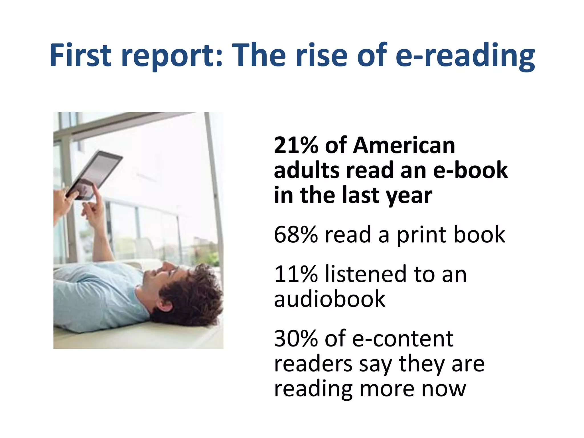 The book format used by readers on
       any given day is changing
       % of adult book readers (age 18+) using this format on an average day, as
       of June 2010 and December 2011
100%       95%
90%                  84%
80%
70%
60%
50%
40%
30%
20%                                              15%
10%                                     4%                          4%        4%
 0%
             Print book                    E-book                    Audiobook
                                    Jun-10     Dec-11
 