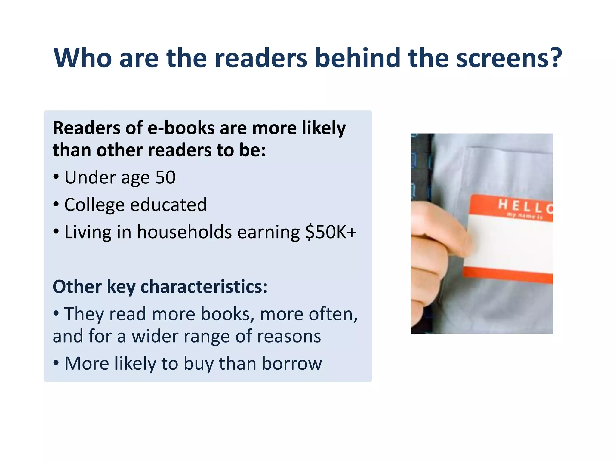 How e-readers read their e-books
      % of e-book readers who read an e-book in the past
      12 months on these devices
50%



40%
                              42%               41%

30%
           29%
20%                                                           23%

10%



0%
      On a cell phone    On a computer      On an e-book   On a tablet
                                               reader      computer
 