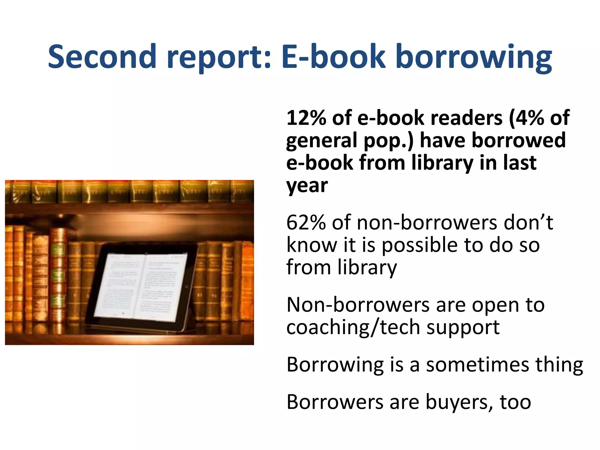62% of non-borrowers don’t know
     about e-borrowing option
• 58% of all library card holders do not know.
• 55% of all those who say the library is “very
  important” to them do not know.
• 53% of all tablet computer owners do not
  know.
• 48% of all owners of e-book reading devices
  do not know.
• 47% of all those who read an e-book in the
  past year do not know.
 