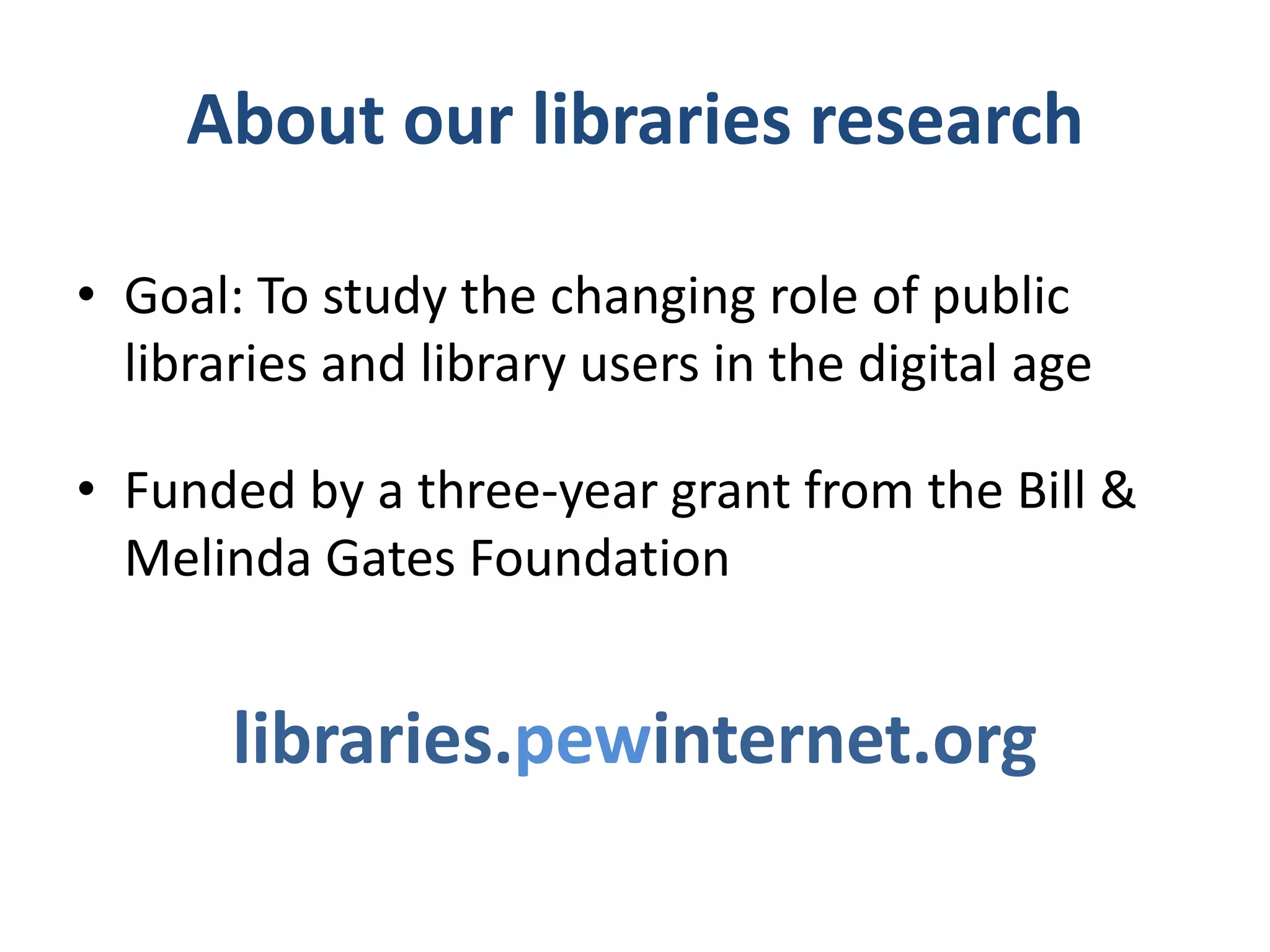 RESEARCH TIMELINE
Stage I (August 2011-July 2012)
Libraries + new technologies

• The Rise of E-Reading http://libraries.pewinternet.org/2012/04/04/the-
  rise-of-e-reading/
    – Includes special focus on reading habits of people who own
      e-readers or tablet computers

• E-book borrowing and libraries
  http://libraries.pewinternet.org/2012/06/22/libraries-patrons-and-e-
  books/
    – Includes stories and quotes from online surveys of library staff and patrons

• Library use in different community types - urban, suburban, rural
• Younger readers, libraries, and books
 