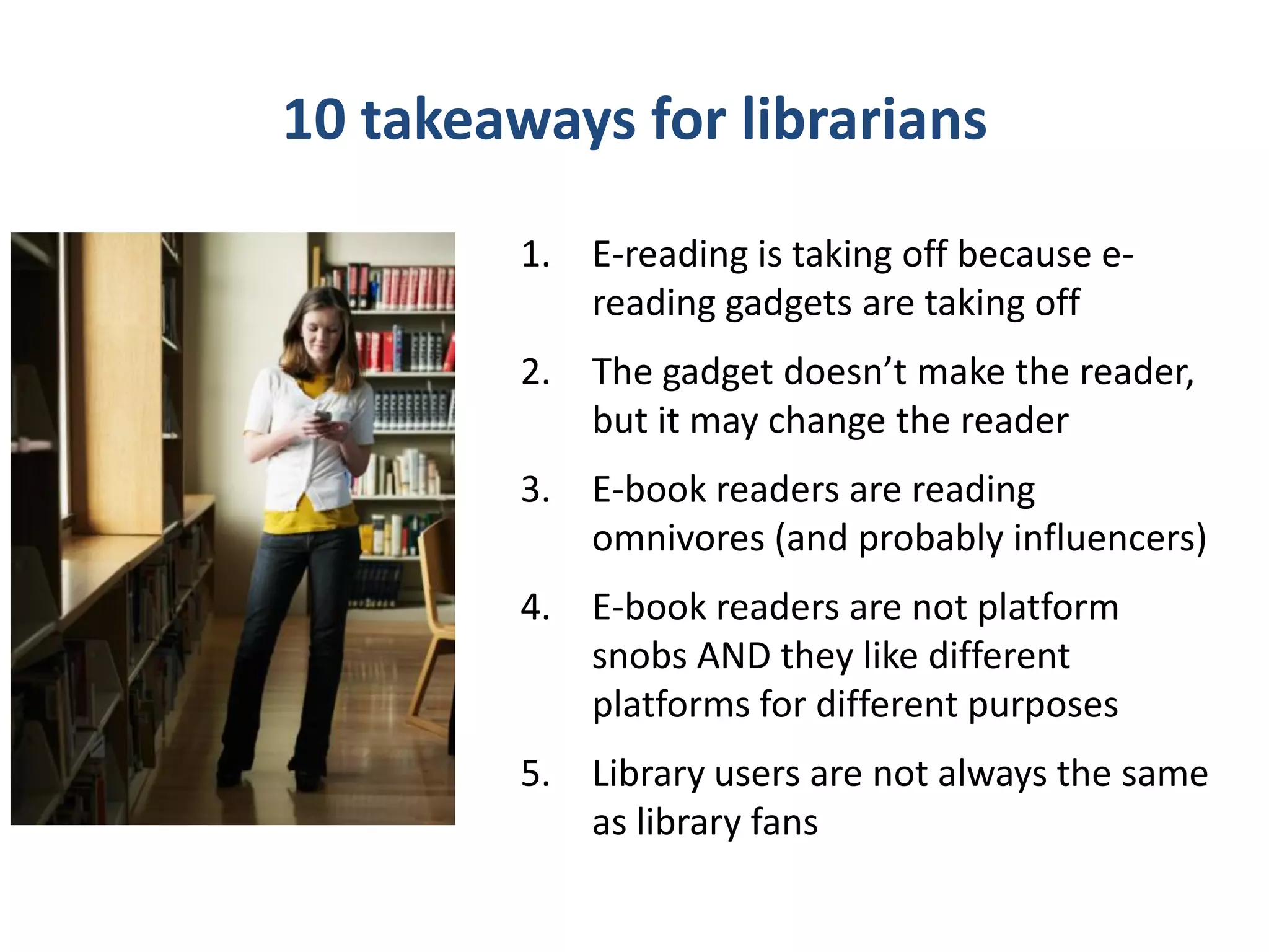 10 takeaways for librarians
         6. E-book borrowing has foothold –
             and whopping upside
         7. Librarians have a gigantic public
             education and marketing
             opportunity – people want to learn
             and know about this new world
         8. Library users are book buyers
         9. Library borrowing patterns are
             changing
         10. Collections are changing
 