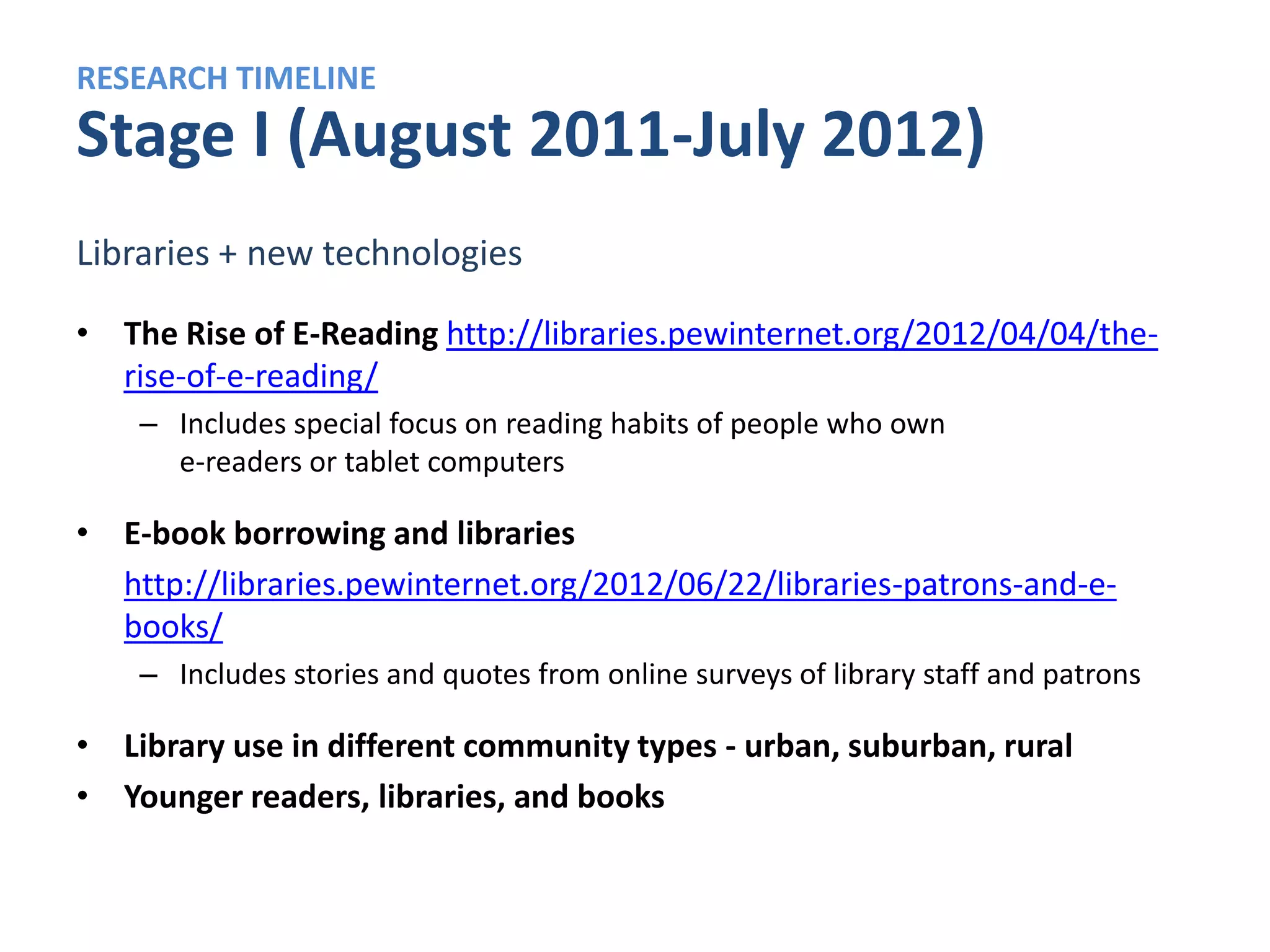 RESEARCH TIMELINE
Stage II (June-December 2012)
The changing world of library services

• The evolving role of libraries in communities
   – New library services
   – People’s expectations of libraries
   – “The library of the future”


• The role of libraries in the life of special populations
   – Lower-income users, minorities, rural residents, senior
     citizens
 